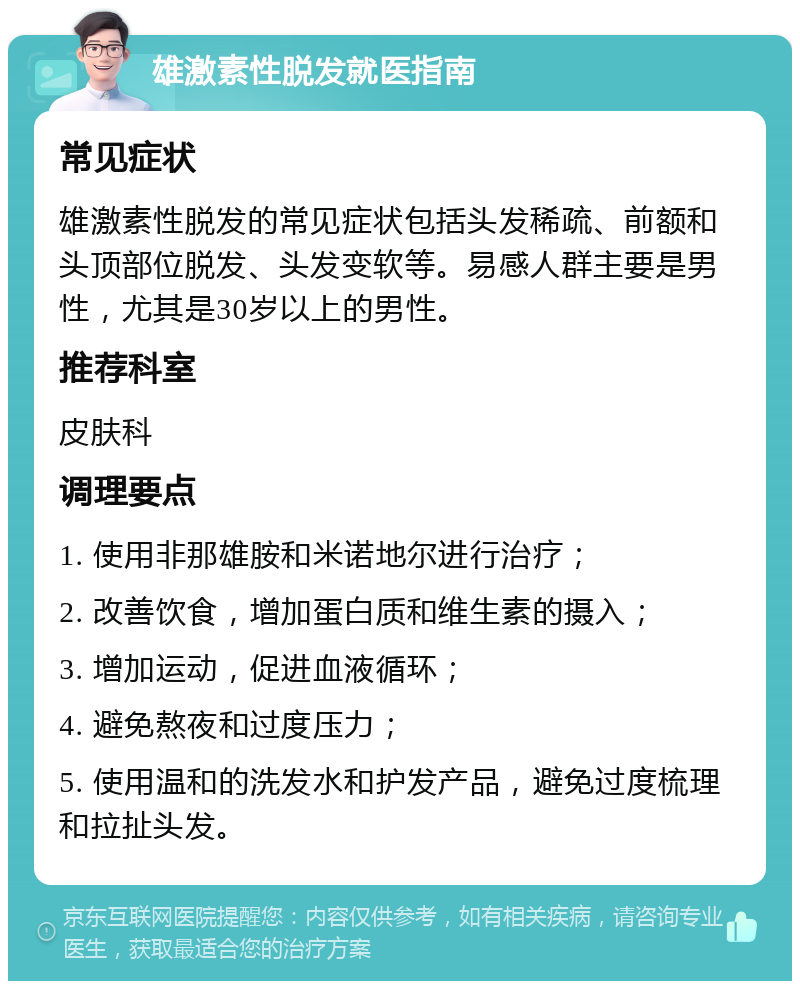 雄激素性脱发就医指南 常见症状 雄激素性脱发的常见症状包括头发稀疏、前额和头顶部位脱发、头发变软等。易感人群主要是男性，尤其是30岁以上的男性。 推荐科室 皮肤科 调理要点 1. 使用非那雄胺和米诺地尔进行治疗； 2. 改善饮食，增加蛋白质和维生素的摄入； 3. 增加运动，促进血液循环； 4. 避免熬夜和过度压力； 5. 使用温和的洗发水和护发产品，避免过度梳理和拉扯头发。