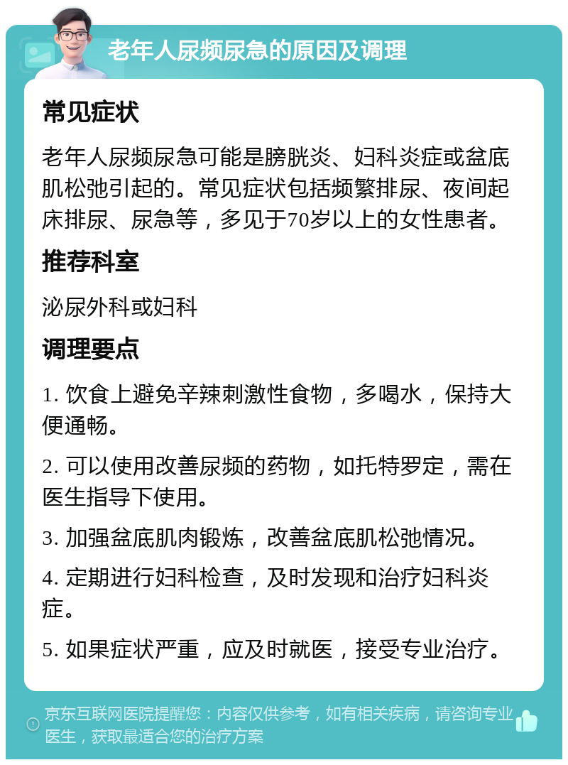 老年人尿频尿急的原因及调理 常见症状 老年人尿频尿急可能是膀胱炎、妇科炎症或盆底肌松弛引起的。常见症状包括频繁排尿、夜间起床排尿、尿急等，多见于70岁以上的女性患者。 推荐科室 泌尿外科或妇科 调理要点 1. 饮食上避免辛辣刺激性食物，多喝水，保持大便通畅。 2. 可以使用改善尿频的药物，如托特罗定，需在医生指导下使用。 3. 加强盆底肌肉锻炼，改善盆底肌松弛情况。 4. 定期进行妇科检查，及时发现和治疗妇科炎症。 5. 如果症状严重，应及时就医，接受专业治疗。