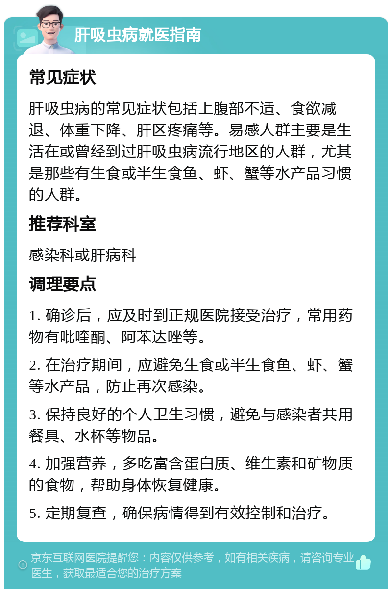 肝吸虫病就医指南 常见症状 肝吸虫病的常见症状包括上腹部不适、食欲减退、体重下降、肝区疼痛等。易感人群主要是生活在或曾经到过肝吸虫病流行地区的人群，尤其是那些有生食或半生食鱼、虾、蟹等水产品习惯的人群。 推荐科室 感染科或肝病科 调理要点 1. 确诊后，应及时到正规医院接受治疗，常用药物有吡喹酮、阿苯达唑等。 2. 在治疗期间，应避免生食或半生食鱼、虾、蟹等水产品，防止再次感染。 3. 保持良好的个人卫生习惯，避免与感染者共用餐具、水杯等物品。 4. 加强营养，多吃富含蛋白质、维生素和矿物质的食物，帮助身体恢复健康。 5. 定期复查，确保病情得到有效控制和治疗。