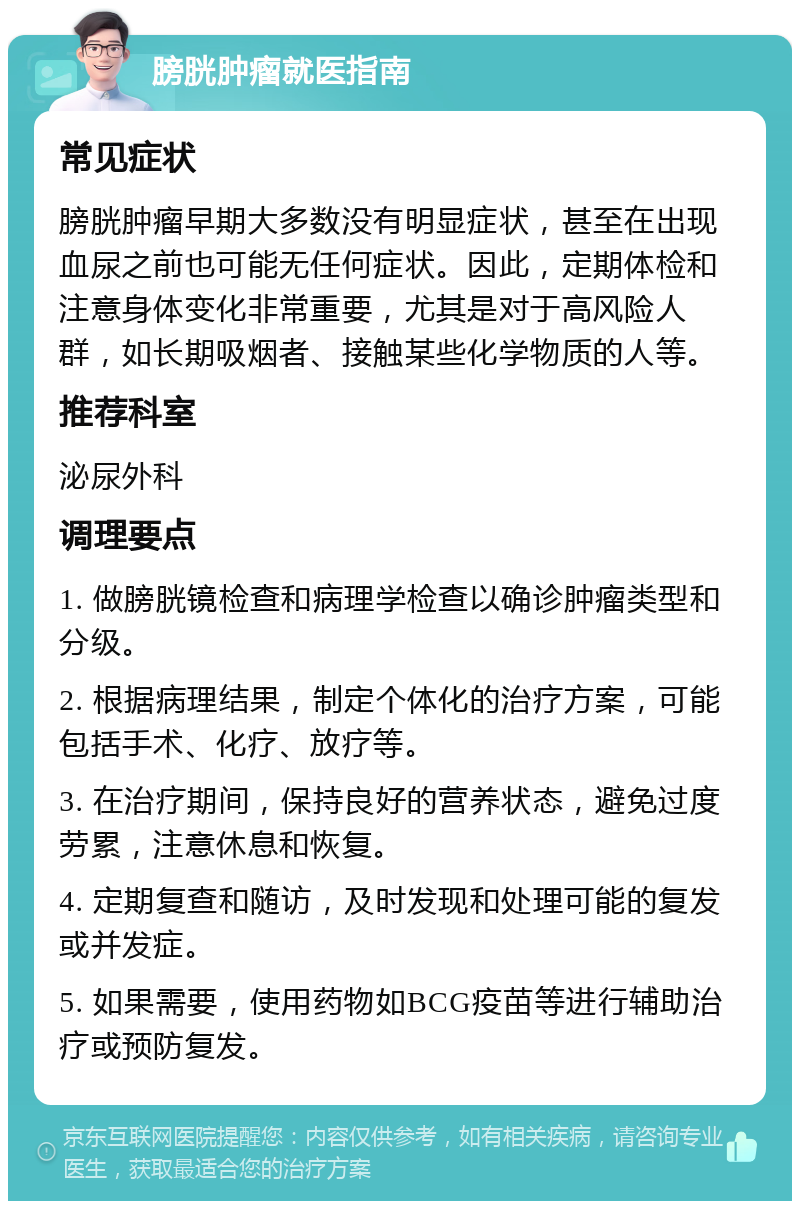 膀胱肿瘤就医指南 常见症状 膀胱肿瘤早期大多数没有明显症状，甚至在出现血尿之前也可能无任何症状。因此，定期体检和注意身体变化非常重要，尤其是对于高风险人群，如长期吸烟者、接触某些化学物质的人等。 推荐科室 泌尿外科 调理要点 1. 做膀胱镜检查和病理学检查以确诊肿瘤类型和分级。 2. 根据病理结果，制定个体化的治疗方案，可能包括手术、化疗、放疗等。 3. 在治疗期间，保持良好的营养状态，避免过度劳累，注意休息和恢复。 4. 定期复查和随访，及时发现和处理可能的复发或并发症。 5. 如果需要，使用药物如BCG疫苗等进行辅助治疗或预防复发。