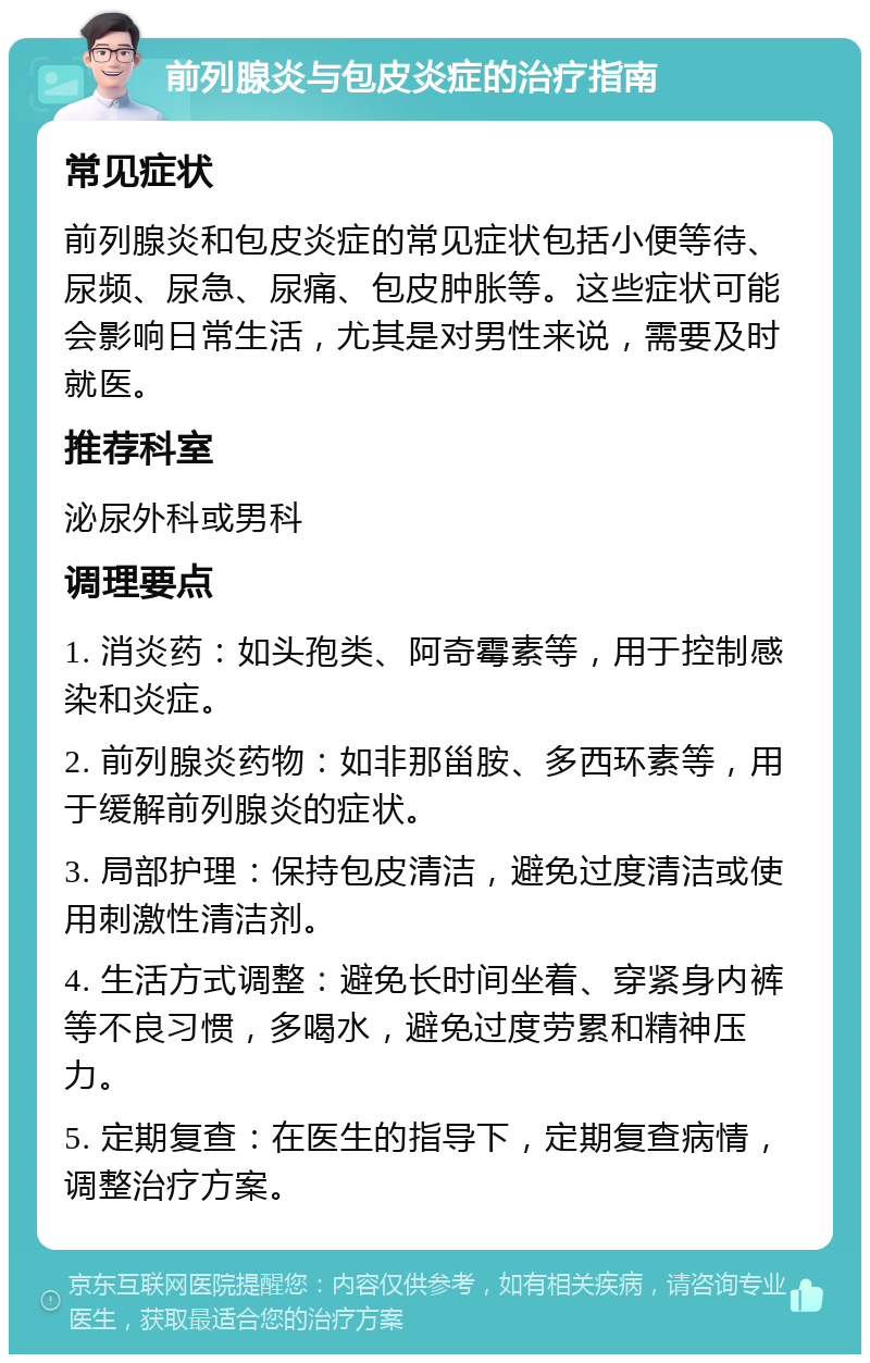 前列腺炎与包皮炎症的治疗指南 常见症状 前列腺炎和包皮炎症的常见症状包括小便等待、尿频、尿急、尿痛、包皮肿胀等。这些症状可能会影响日常生活，尤其是对男性来说，需要及时就医。 推荐科室 泌尿外科或男科 调理要点 1. 消炎药：如头孢类、阿奇霉素等，用于控制感染和炎症。 2. 前列腺炎药物：如非那甾胺、多西环素等，用于缓解前列腺炎的症状。 3. 局部护理：保持包皮清洁，避免过度清洁或使用刺激性清洁剂。 4. 生活方式调整：避免长时间坐着、穿紧身内裤等不良习惯，多喝水，避免过度劳累和精神压力。 5. 定期复查：在医生的指导下，定期复查病情，调整治疗方案。