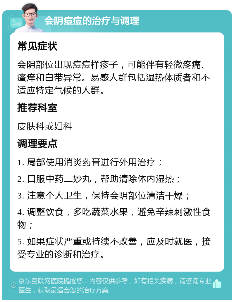 会阴痘痘的治疗与调理 常见症状 会阴部位出现痘痘样疹子，可能伴有轻微疼痛、瘙痒和白带异常。易感人群包括湿热体质者和不适应特定气候的人群。 推荐科室 皮肤科或妇科 调理要点 1. 局部使用消炎药膏进行外用治疗； 2. 口服中药二妙丸，帮助清除体内湿热； 3. 注意个人卫生，保持会阴部位清洁干燥； 4. 调整饮食，多吃蔬菜水果，避免辛辣刺激性食物； 5. 如果症状严重或持续不改善，应及时就医，接受专业的诊断和治疗。