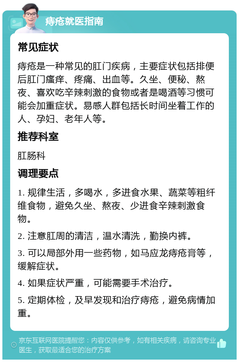 痔疮就医指南 常见症状 痔疮是一种常见的肛门疾病，主要症状包括排便后肛门瘙痒、疼痛、出血等。久坐、便秘、熬夜、喜欢吃辛辣刺激的食物或者是喝酒等习惯可能会加重症状。易感人群包括长时间坐着工作的人、孕妇、老年人等。 推荐科室 肛肠科 调理要点 1. 规律生活，多喝水，多进食水果、蔬菜等粗纤维食物，避免久坐、熬夜、少进食辛辣刺激食物。 2. 注意肛周的清洁，温水清洗，勤换内裤。 3. 可以局部外用一些药物，如马应龙痔疮膏等，缓解症状。 4. 如果症状严重，可能需要手术治疗。 5. 定期体检，及早发现和治疗痔疮，避免病情加重。