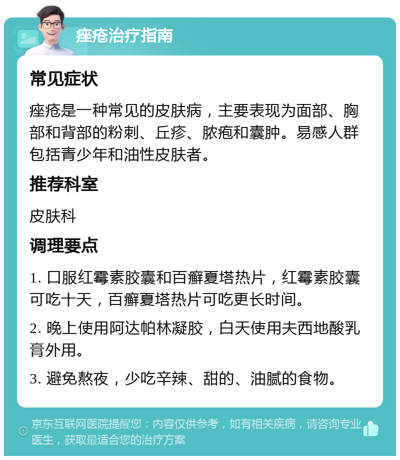 痤疮治疗指南 常见症状 痤疮是一种常见的皮肤病，主要表现为面部、胸部和背部的粉刺、丘疹、脓疱和囊肿。易感人群包括青少年和油性皮肤者。 推荐科室 皮肤科 调理要点 1. 口服红霉素胶囊和百癣夏塔热片，红霉素胶囊可吃十天，百癣夏塔热片可吃更长时间。 2. 晚上使用阿达帕林凝胶，白天使用夫西地酸乳膏外用。 3. 避免熬夜，少吃辛辣、甜的、油腻的食物。