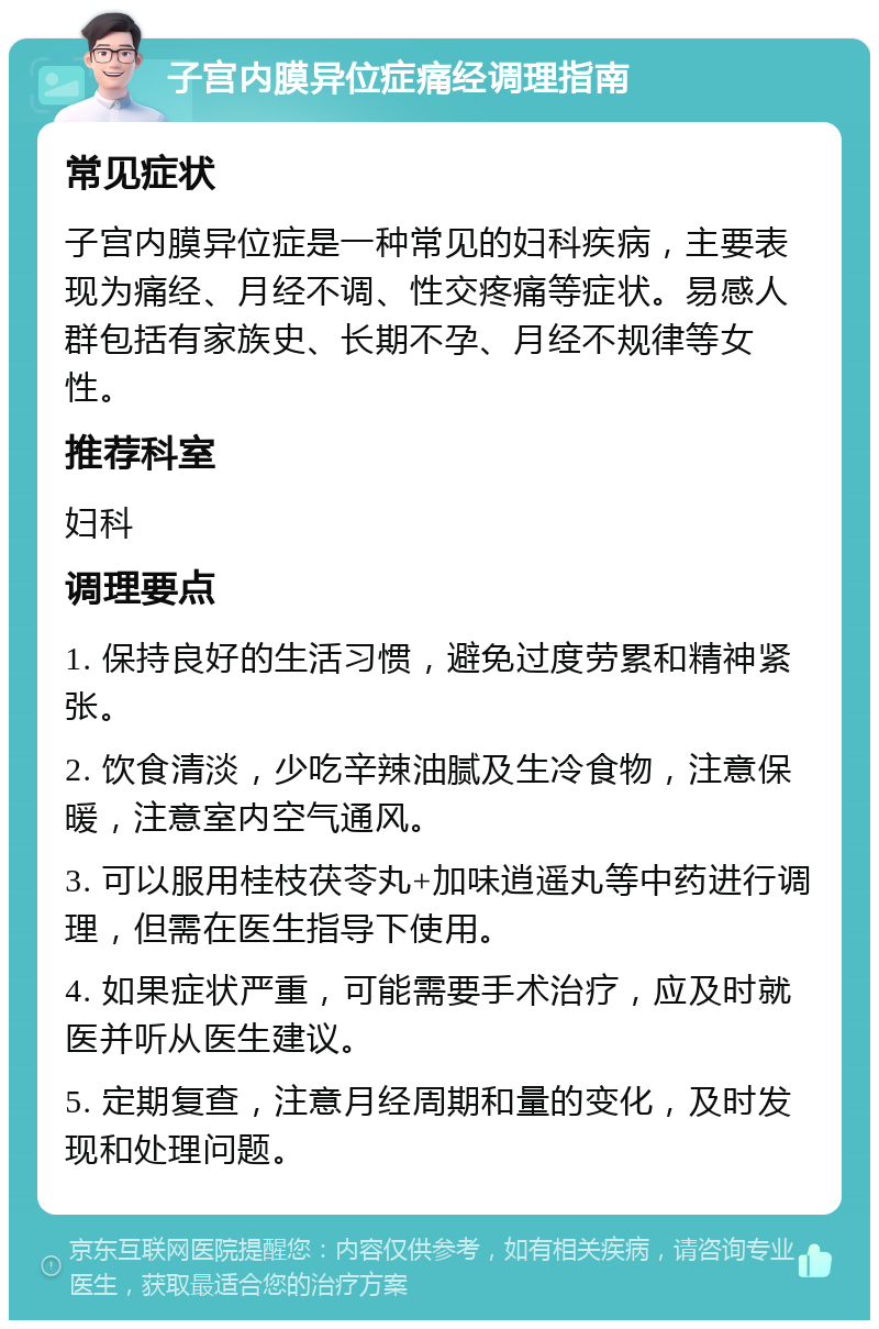 子宫内膜异位症痛经调理指南 常见症状 子宫内膜异位症是一种常见的妇科疾病，主要表现为痛经、月经不调、性交疼痛等症状。易感人群包括有家族史、长期不孕、月经不规律等女性。 推荐科室 妇科 调理要点 1. 保持良好的生活习惯，避免过度劳累和精神紧张。 2. 饮食清淡，少吃辛辣油腻及生冷食物，注意保暖，注意室内空气通风。 3. 可以服用桂枝茯苓丸+加味逍遥丸等中药进行调理，但需在医生指导下使用。 4. 如果症状严重，可能需要手术治疗，应及时就医并听从医生建议。 5. 定期复查，注意月经周期和量的变化，及时发现和处理问题。