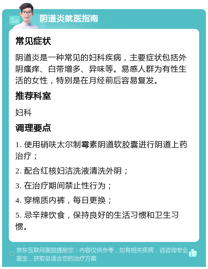 阴道炎就医指南 常见症状 阴道炎是一种常见的妇科疾病，主要症状包括外阴瘙痒、白带增多、异味等。易感人群为有性生活的女性，特别是在月经前后容易复发。 推荐科室 妇科 调理要点 1. 使用硝呋太尔制霉素阴道软胶囊进行阴道上药治疗； 2. 配合红核妇洁洗液清洗外阴； 3. 在治疗期间禁止性行为； 4. 穿棉质内裤，每日更换； 5. 忌辛辣饮食，保持良好的生活习惯和卫生习惯。