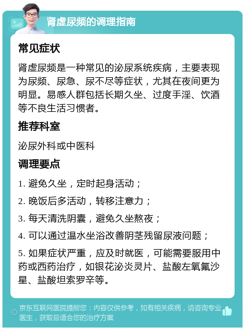 肾虚尿频的调理指南 常见症状 肾虚尿频是一种常见的泌尿系统疾病，主要表现为尿频、尿急、尿不尽等症状，尤其在夜间更为明显。易感人群包括长期久坐、过度手淫、饮酒等不良生活习惯者。 推荐科室 泌尿外科或中医科 调理要点 1. 避免久坐，定时起身活动； 2. 晚饭后多活动，转移注意力； 3. 每天清洗阴囊，避免久坐熬夜； 4. 可以通过温水坐浴改善阴茎残留尿液问题； 5. 如果症状严重，应及时就医，可能需要服用中药或西药治疗，如银花泌炎灵片、盐酸左氧氟沙星、盐酸坦索罗辛等。