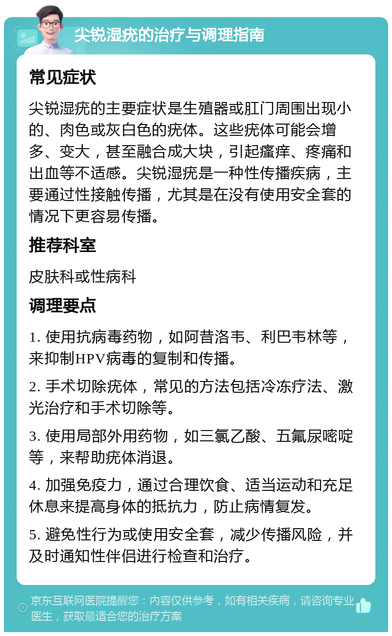 尖锐湿疣的治疗与调理指南 常见症状 尖锐湿疣的主要症状是生殖器或肛门周围出现小的、肉色或灰白色的疣体。这些疣体可能会增多、变大，甚至融合成大块，引起瘙痒、疼痛和出血等不适感。尖锐湿疣是一种性传播疾病，主要通过性接触传播，尤其是在没有使用安全套的情况下更容易传播。 推荐科室 皮肤科或性病科 调理要点 1. 使用抗病毒药物，如阿昔洛韦、利巴韦林等，来抑制HPV病毒的复制和传播。 2. 手术切除疣体，常见的方法包括冷冻疗法、激光治疗和手术切除等。 3. 使用局部外用药物，如三氯乙酸、五氟尿嘧啶等，来帮助疣体消退。 4. 加强免疫力，通过合理饮食、适当运动和充足休息来提高身体的抵抗力，防止病情复发。 5. 避免性行为或使用安全套，减少传播风险，并及时通知性伴侣进行检查和治疗。