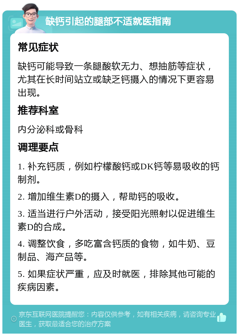 缺钙引起的腿部不适就医指南 常见症状 缺钙可能导致一条腿酸软无力、想抽筋等症状，尤其在长时间站立或缺乏钙摄入的情况下更容易出现。 推荐科室 内分泌科或骨科 调理要点 1. 补充钙质，例如柠檬酸钙或DK钙等易吸收的钙制剂。 2. 增加维生素D的摄入，帮助钙的吸收。 3. 适当进行户外活动，接受阳光照射以促进维生素D的合成。 4. 调整饮食，多吃富含钙质的食物，如牛奶、豆制品、海产品等。 5. 如果症状严重，应及时就医，排除其他可能的疾病因素。