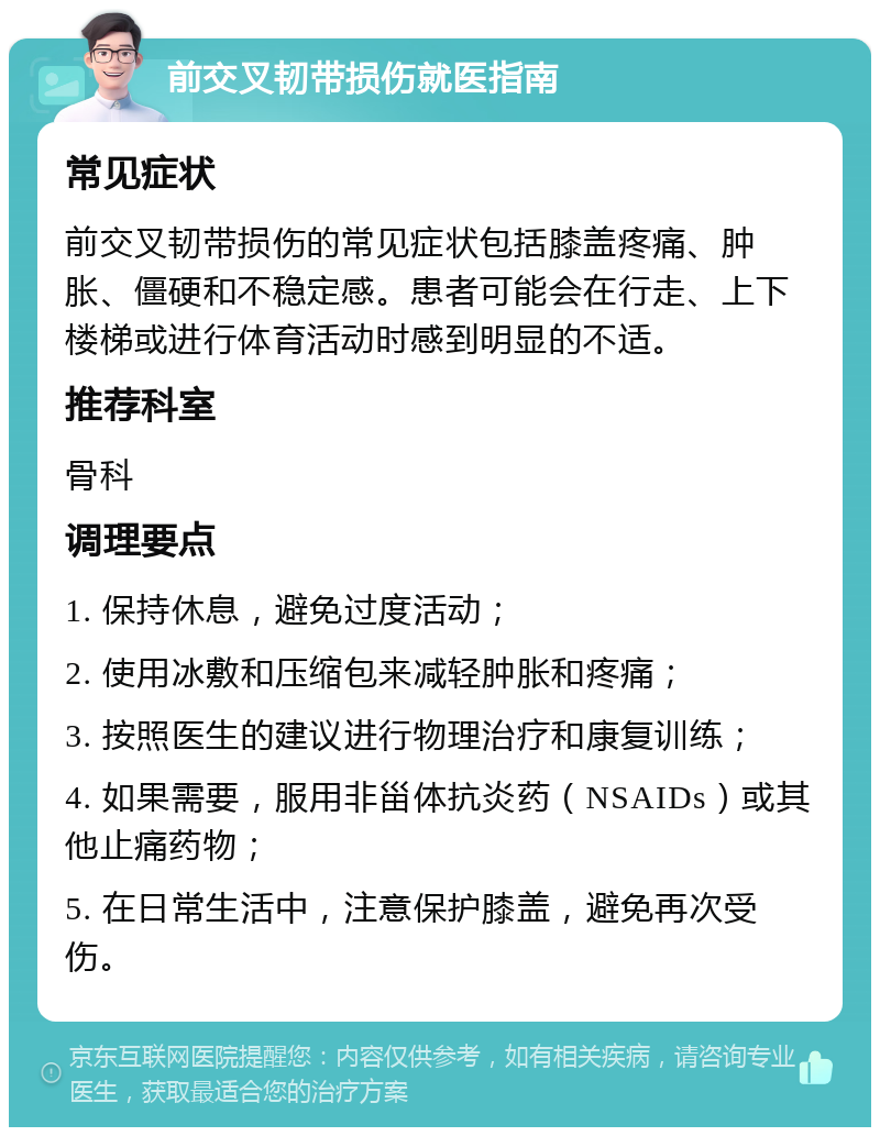 前交叉韧带损伤就医指南 常见症状 前交叉韧带损伤的常见症状包括膝盖疼痛、肿胀、僵硬和不稳定感。患者可能会在行走、上下楼梯或进行体育活动时感到明显的不适。 推荐科室 骨科 调理要点 1. 保持休息，避免过度活动； 2. 使用冰敷和压缩包来减轻肿胀和疼痛； 3. 按照医生的建议进行物理治疗和康复训练； 4. 如果需要，服用非甾体抗炎药（NSAIDs）或其他止痛药物； 5. 在日常生活中，注意保护膝盖，避免再次受伤。