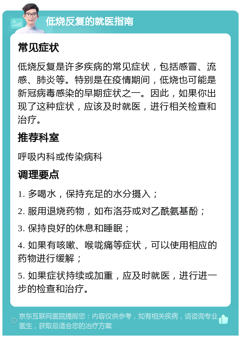 低烧反复的就医指南 常见症状 低烧反复是许多疾病的常见症状，包括感冒、流感、肺炎等。特别是在疫情期间，低烧也可能是新冠病毒感染的早期症状之一。因此，如果你出现了这种症状，应该及时就医，进行相关检查和治疗。 推荐科室 呼吸内科或传染病科 调理要点 1. 多喝水，保持充足的水分摄入； 2. 服用退烧药物，如布洛芬或对乙酰氨基酚； 3. 保持良好的休息和睡眠； 4. 如果有咳嗽、喉咙痛等症状，可以使用相应的药物进行缓解； 5. 如果症状持续或加重，应及时就医，进行进一步的检查和治疗。