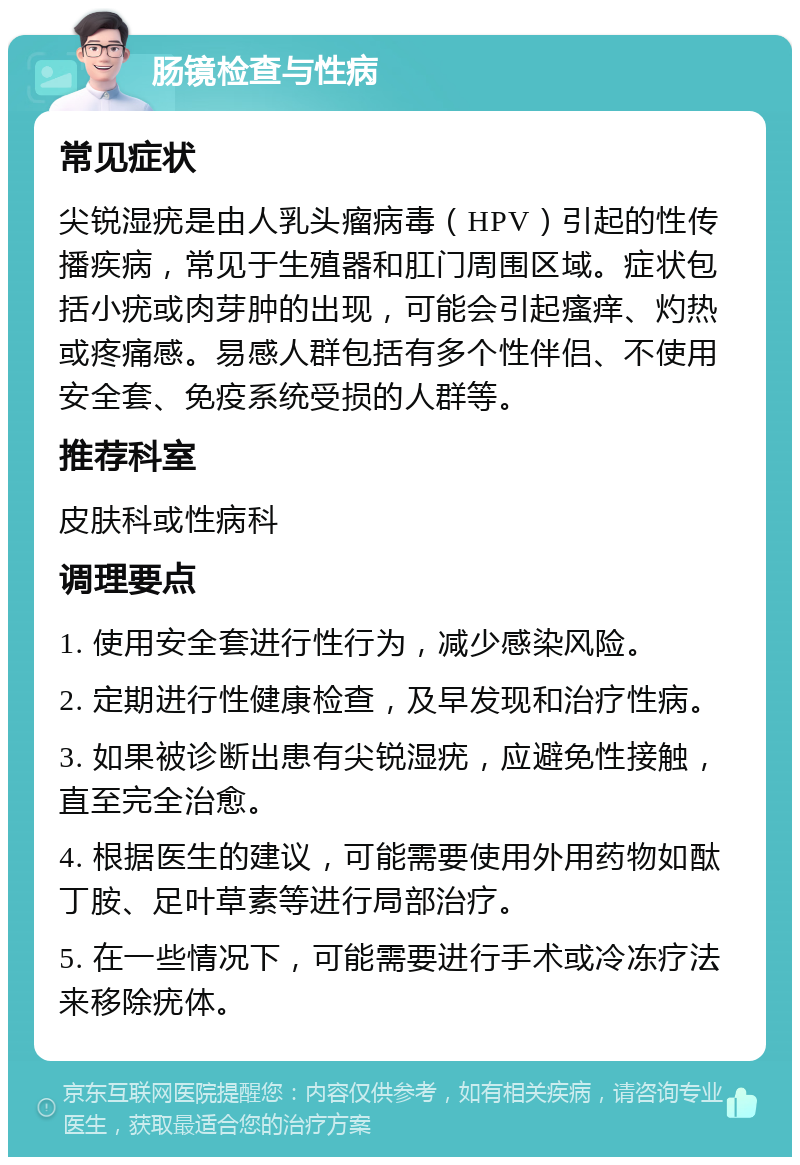 肠镜检查与性病 常见症状 尖锐湿疣是由人乳头瘤病毒（HPV）引起的性传播疾病，常见于生殖器和肛门周围区域。症状包括小疣或肉芽肿的出现，可能会引起瘙痒、灼热或疼痛感。易感人群包括有多个性伴侣、不使用安全套、免疫系统受损的人群等。 推荐科室 皮肤科或性病科 调理要点 1. 使用安全套进行性行为，减少感染风险。 2. 定期进行性健康检查，及早发现和治疗性病。 3. 如果被诊断出患有尖锐湿疣，应避免性接触，直至完全治愈。 4. 根据医生的建议，可能需要使用外用药物如酞丁胺、足叶草素等进行局部治疗。 5. 在一些情况下，可能需要进行手术或冷冻疗法来移除疣体。