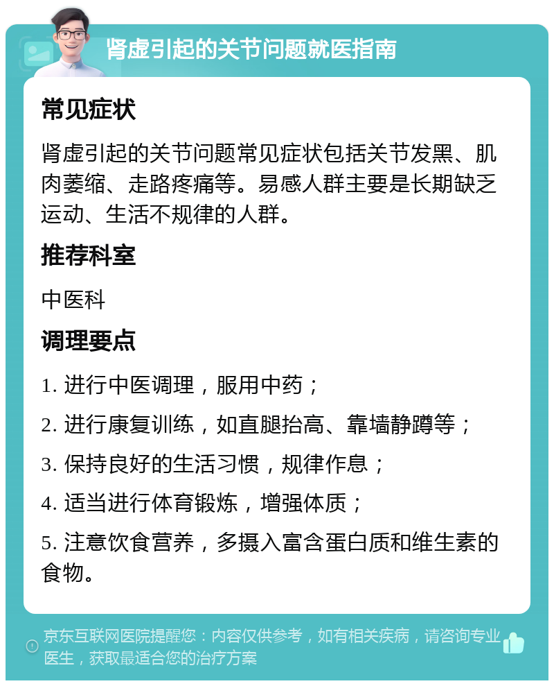 肾虚引起的关节问题就医指南 常见症状 肾虚引起的关节问题常见症状包括关节发黑、肌肉萎缩、走路疼痛等。易感人群主要是长期缺乏运动、生活不规律的人群。 推荐科室 中医科 调理要点 1. 进行中医调理，服用中药； 2. 进行康复训练，如直腿抬高、靠墙静蹲等； 3. 保持良好的生活习惯，规律作息； 4. 适当进行体育锻炼，增强体质； 5. 注意饮食营养，多摄入富含蛋白质和维生素的食物。