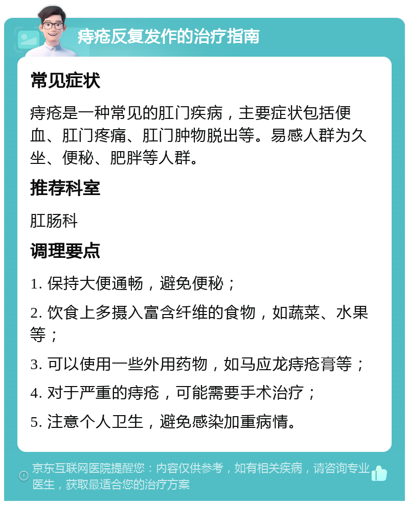 痔疮反复发作的治疗指南 常见症状 痔疮是一种常见的肛门疾病，主要症状包括便血、肛门疼痛、肛门肿物脱出等。易感人群为久坐、便秘、肥胖等人群。 推荐科室 肛肠科 调理要点 1. 保持大便通畅，避免便秘； 2. 饮食上多摄入富含纤维的食物，如蔬菜、水果等； 3. 可以使用一些外用药物，如马应龙痔疮膏等； 4. 对于严重的痔疮，可能需要手术治疗； 5. 注意个人卫生，避免感染加重病情。