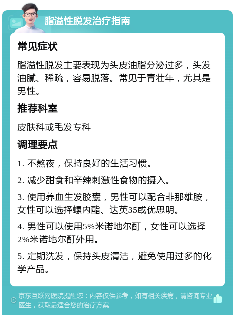 脂溢性脱发治疗指南 常见症状 脂溢性脱发主要表现为头皮油脂分泌过多，头发油腻、稀疏，容易脱落。常见于青壮年，尤其是男性。 推荐科室 皮肤科或毛发专科 调理要点 1. 不熬夜，保持良好的生活习惯。 2. 减少甜食和辛辣刺激性食物的摄入。 3. 使用养血生发胶囊，男性可以配合非那雄胺，女性可以选择螺内酯、达英35或优思明。 4. 男性可以使用5%米诺地尔酊，女性可以选择2%米诺地尔酊外用。 5. 定期洗发，保持头皮清洁，避免使用过多的化学产品。