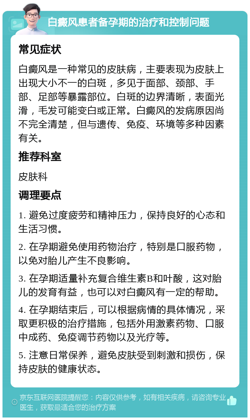 白癜风患者备孕期的治疗和控制问题 常见症状 白癜风是一种常见的皮肤病，主要表现为皮肤上出现大小不一的白斑，多见于面部、颈部、手部、足部等暴露部位。白斑的边界清晰，表面光滑，毛发可能变白或正常。白癜风的发病原因尚不完全清楚，但与遗传、免疫、环境等多种因素有关。 推荐科室 皮肤科 调理要点 1. 避免过度疲劳和精神压力，保持良好的心态和生活习惯。 2. 在孕期避免使用药物治疗，特别是口服药物，以免对胎儿产生不良影响。 3. 在孕期适量补充复合维生素B和叶酸，这对胎儿的发育有益，也可以对白癜风有一定的帮助。 4. 在孕期结束后，可以根据病情的具体情况，采取更积极的治疗措施，包括外用激素药物、口服中成药、免疫调节药物以及光疗等。 5. 注意日常保养，避免皮肤受到刺激和损伤，保持皮肤的健康状态。