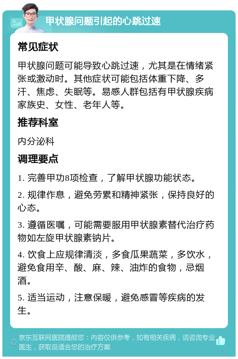 甲状腺问题引起的心跳过速 常见症状 甲状腺问题可能导致心跳过速，尤其是在情绪紧张或激动时。其他症状可能包括体重下降、多汗、焦虑、失眠等。易感人群包括有甲状腺疾病家族史、女性、老年人等。 推荐科室 内分泌科 调理要点 1. 完善甲功8项检查，了解甲状腺功能状态。 2. 规律作息，避免劳累和精神紧张，保持良好的心态。 3. 遵循医嘱，可能需要服用甲状腺素替代治疗药物如左旋甲状腺素钠片。 4. 饮食上应规律清淡，多食瓜果蔬菜，多饮水，避免食用辛、酸、麻、辣、油炸的食物，忌烟酒。 5. 适当运动，注意保暖，避免感冒等疾病的发生。