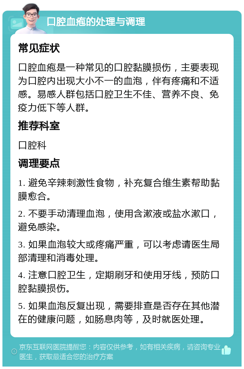 口腔血疱的处理与调理 常见症状 口腔血疱是一种常见的口腔黏膜损伤，主要表现为口腔内出现大小不一的血泡，伴有疼痛和不适感。易感人群包括口腔卫生不佳、营养不良、免疫力低下等人群。 推荐科室 口腔科 调理要点 1. 避免辛辣刺激性食物，补充复合维生素帮助黏膜愈合。 2. 不要手动清理血泡，使用含漱液或盐水漱口，避免感染。 3. 如果血泡较大或疼痛严重，可以考虑请医生局部清理和消毒处理。 4. 注意口腔卫生，定期刷牙和使用牙线，预防口腔黏膜损伤。 5. 如果血泡反复出现，需要排查是否存在其他潜在的健康问题，如肠息肉等，及时就医处理。