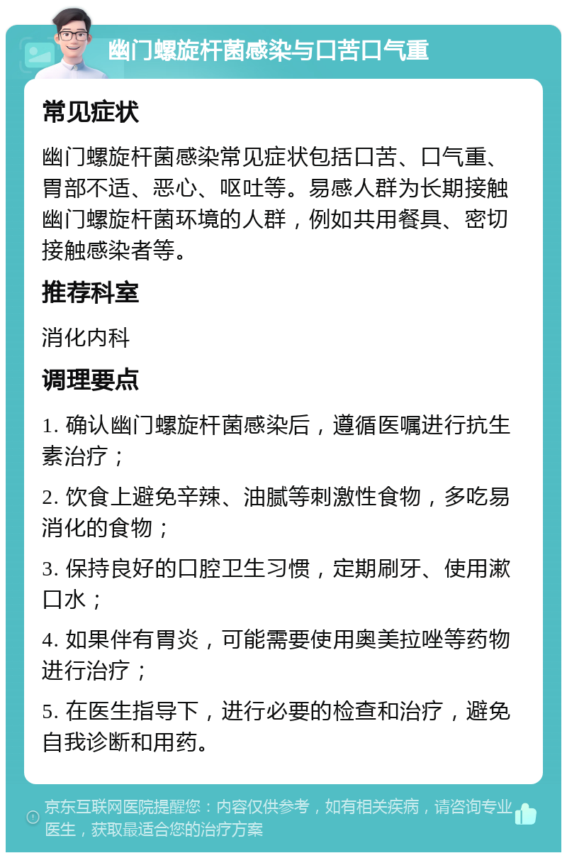 幽门螺旋杆菌感染与口苦口气重 常见症状 幽门螺旋杆菌感染常见症状包括口苦、口气重、胃部不适、恶心、呕吐等。易感人群为长期接触幽门螺旋杆菌环境的人群，例如共用餐具、密切接触感染者等。 推荐科室 消化内科 调理要点 1. 确认幽门螺旋杆菌感染后，遵循医嘱进行抗生素治疗； 2. 饮食上避免辛辣、油腻等刺激性食物，多吃易消化的食物； 3. 保持良好的口腔卫生习惯，定期刷牙、使用漱口水； 4. 如果伴有胃炎，可能需要使用奥美拉唑等药物进行治疗； 5. 在医生指导下，进行必要的检查和治疗，避免自我诊断和用药。