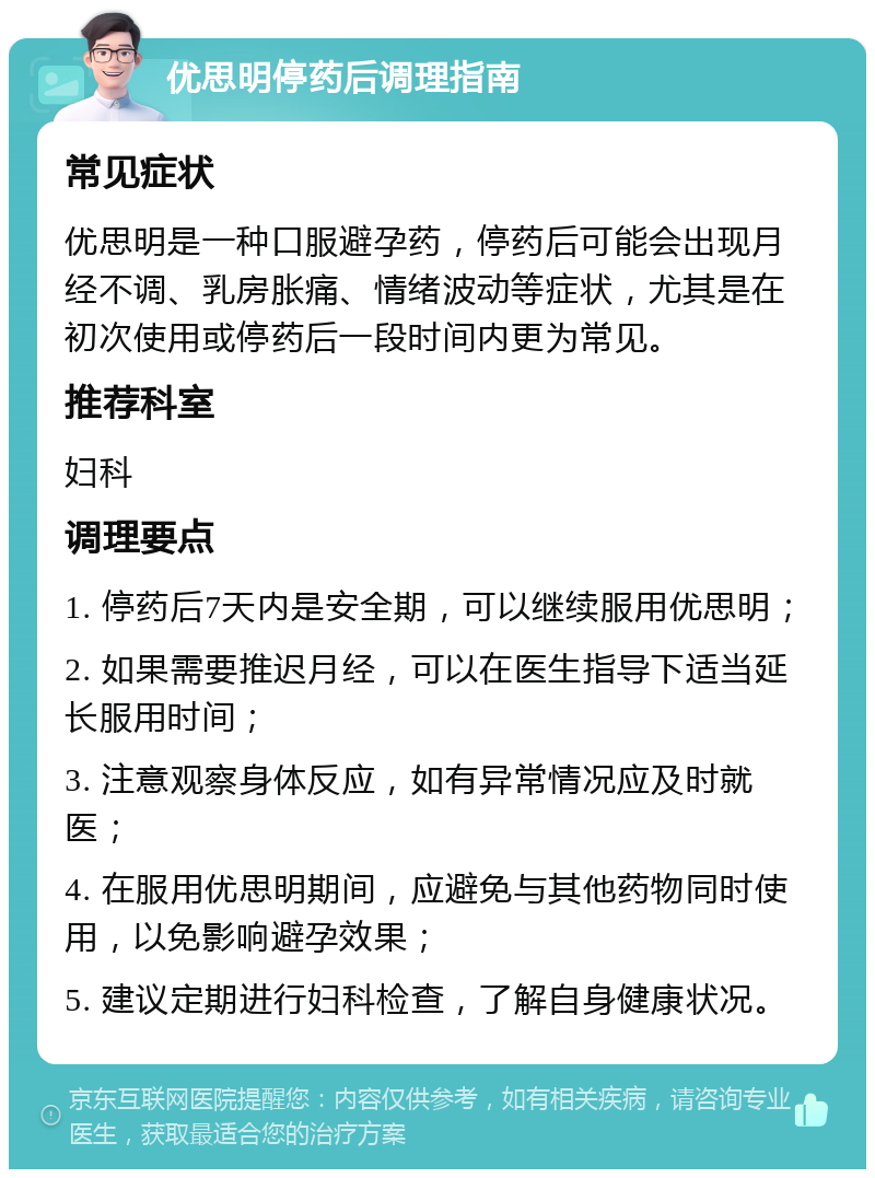 优思明停药后调理指南 常见症状 优思明是一种口服避孕药，停药后可能会出现月经不调、乳房胀痛、情绪波动等症状，尤其是在初次使用或停药后一段时间内更为常见。 推荐科室 妇科 调理要点 1. 停药后7天内是安全期，可以继续服用优思明； 2. 如果需要推迟月经，可以在医生指导下适当延长服用时间； 3. 注意观察身体反应，如有异常情况应及时就医； 4. 在服用优思明期间，应避免与其他药物同时使用，以免影响避孕效果； 5. 建议定期进行妇科检查，了解自身健康状况。