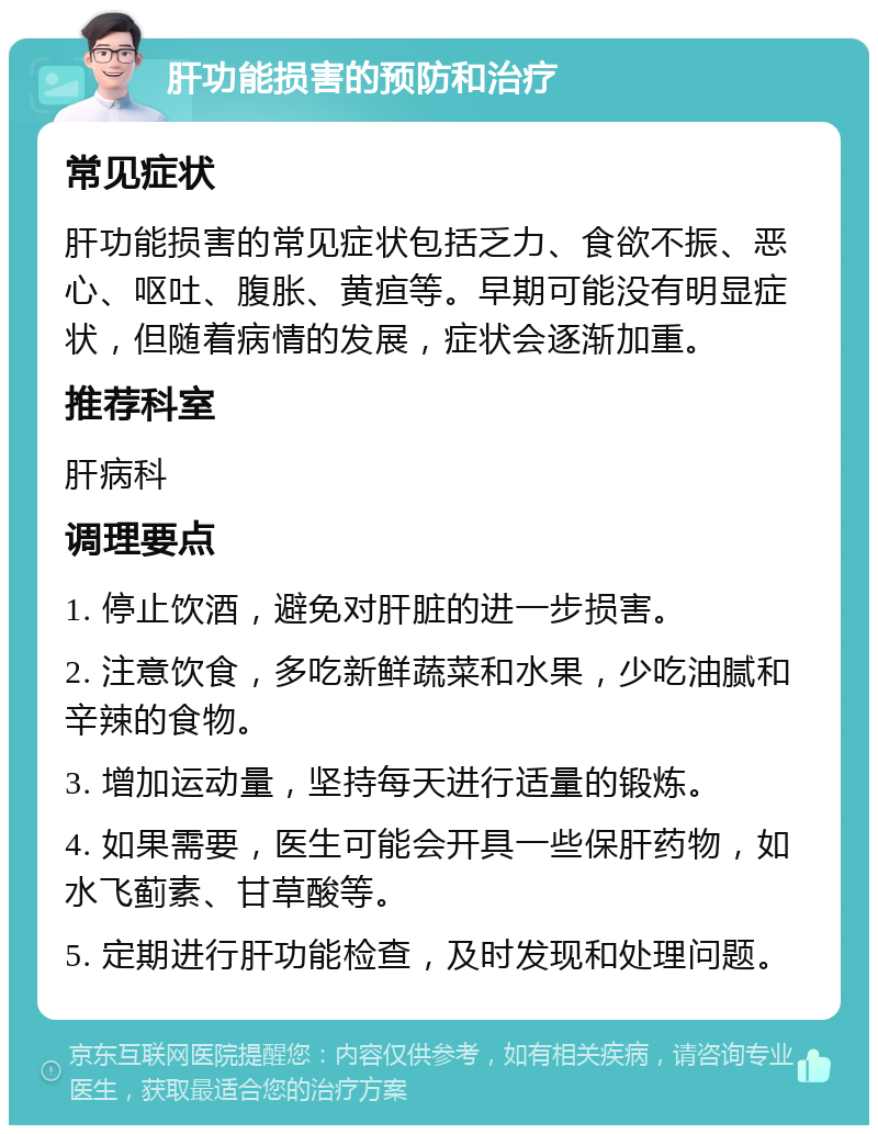 肝功能损害的预防和治疗 常见症状 肝功能损害的常见症状包括乏力、食欲不振、恶心、呕吐、腹胀、黄疸等。早期可能没有明显症状，但随着病情的发展，症状会逐渐加重。 推荐科室 肝病科 调理要点 1. 停止饮酒，避免对肝脏的进一步损害。 2. 注意饮食，多吃新鲜蔬菜和水果，少吃油腻和辛辣的食物。 3. 增加运动量，坚持每天进行适量的锻炼。 4. 如果需要，医生可能会开具一些保肝药物，如水飞蓟素、甘草酸等。 5. 定期进行肝功能检查，及时发现和处理问题。