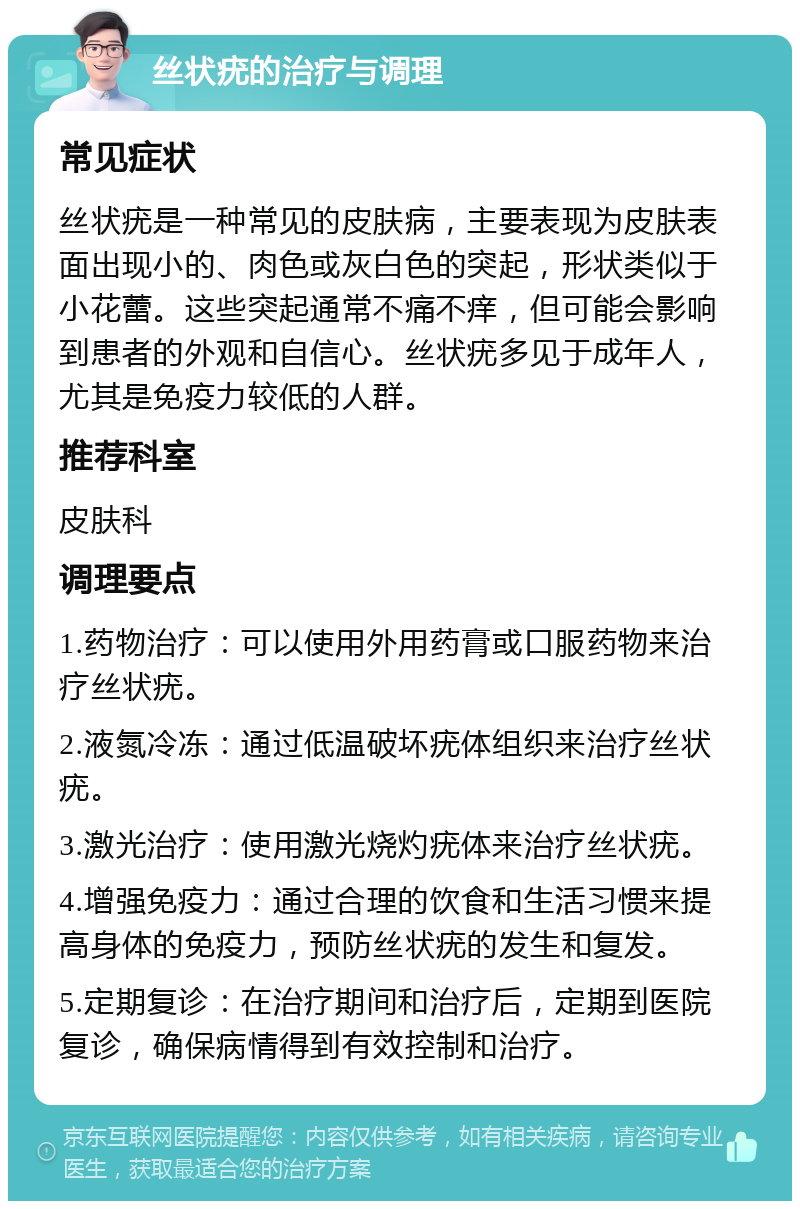 丝状疣的治疗与调理 常见症状 丝状疣是一种常见的皮肤病，主要表现为皮肤表面出现小的、肉色或灰白色的突起，形状类似于小花蕾。这些突起通常不痛不痒，但可能会影响到患者的外观和自信心。丝状疣多见于成年人，尤其是免疫力较低的人群。 推荐科室 皮肤科 调理要点 1.药物治疗：可以使用外用药膏或口服药物来治疗丝状疣。 2.液氮冷冻：通过低温破坏疣体组织来治疗丝状疣。 3.激光治疗：使用激光烧灼疣体来治疗丝状疣。 4.增强免疫力：通过合理的饮食和生活习惯来提高身体的免疫力，预防丝状疣的发生和复发。 5.定期复诊：在治疗期间和治疗后，定期到医院复诊，确保病情得到有效控制和治疗。