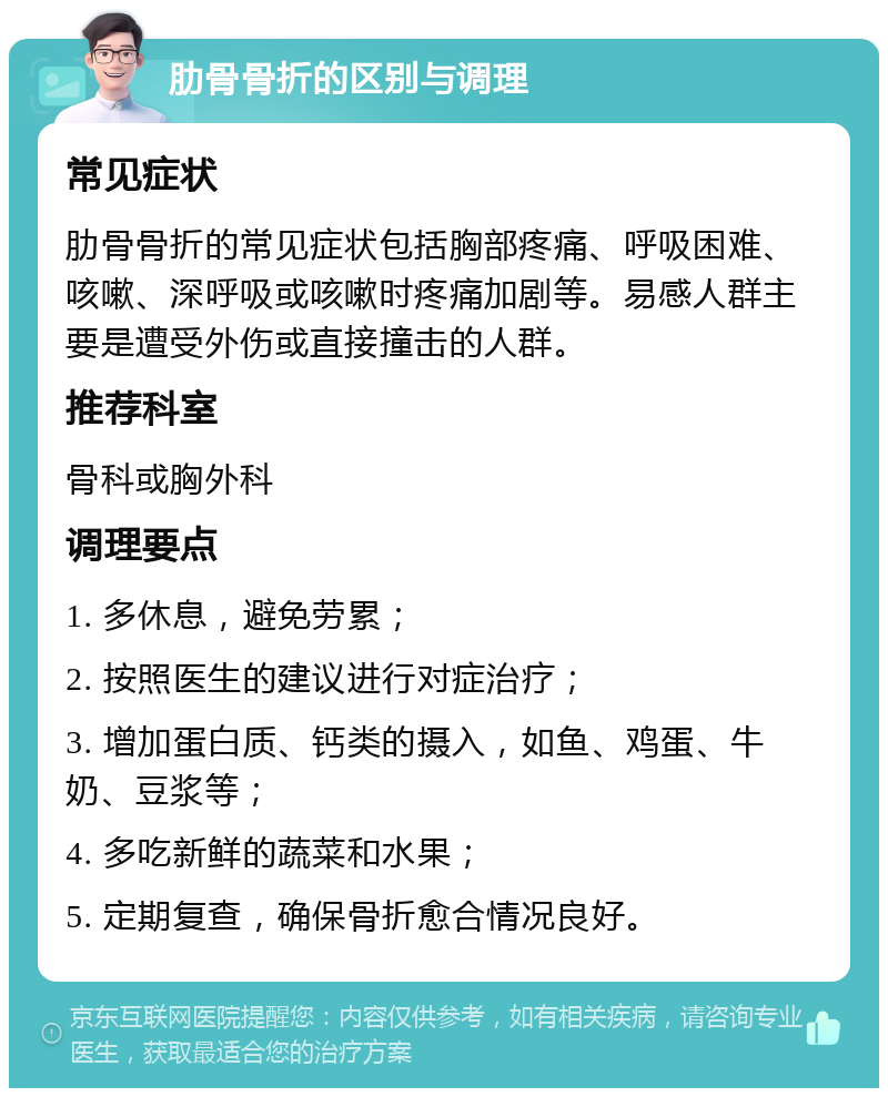 肋骨骨折的区别与调理 常见症状 肋骨骨折的常见症状包括胸部疼痛、呼吸困难、咳嗽、深呼吸或咳嗽时疼痛加剧等。易感人群主要是遭受外伤或直接撞击的人群。 推荐科室 骨科或胸外科 调理要点 1. 多休息，避免劳累； 2. 按照医生的建议进行对症治疗； 3. 增加蛋白质、钙类的摄入，如鱼、鸡蛋、牛奶、豆浆等； 4. 多吃新鲜的蔬菜和水果； 5. 定期复查，确保骨折愈合情况良好。