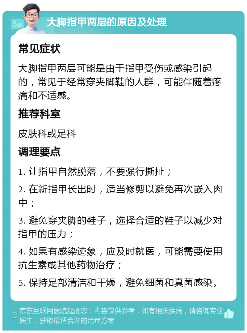 大脚指甲两层的原因及处理 常见症状 大脚指甲两层可能是由于指甲受伤或感染引起的，常见于经常穿夹脚鞋的人群，可能伴随着疼痛和不适感。 推荐科室 皮肤科或足科 调理要点 1. 让指甲自然脱落，不要强行撕扯； 2. 在新指甲长出时，适当修剪以避免再次嵌入肉中； 3. 避免穿夹脚的鞋子，选择合适的鞋子以减少对指甲的压力； 4. 如果有感染迹象，应及时就医，可能需要使用抗生素或其他药物治疗； 5. 保持足部清洁和干燥，避免细菌和真菌感染。