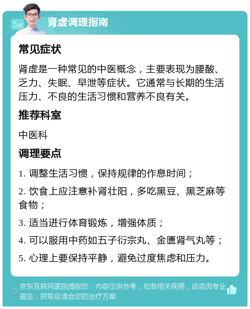 肾虚调理指南 常见症状 肾虚是一种常见的中医概念，主要表现为腰酸、乏力、失眠、早泄等症状。它通常与长期的生活压力、不良的生活习惯和营养不良有关。 推荐科室 中医科 调理要点 1. 调整生活习惯，保持规律的作息时间； 2. 饮食上应注意补肾壮阳，多吃黑豆、黑芝麻等食物； 3. 适当进行体育锻炼，增强体质； 4. 可以服用中药如五子衍宗丸、金匮肾气丸等； 5. 心理上要保持平静，避免过度焦虑和压力。