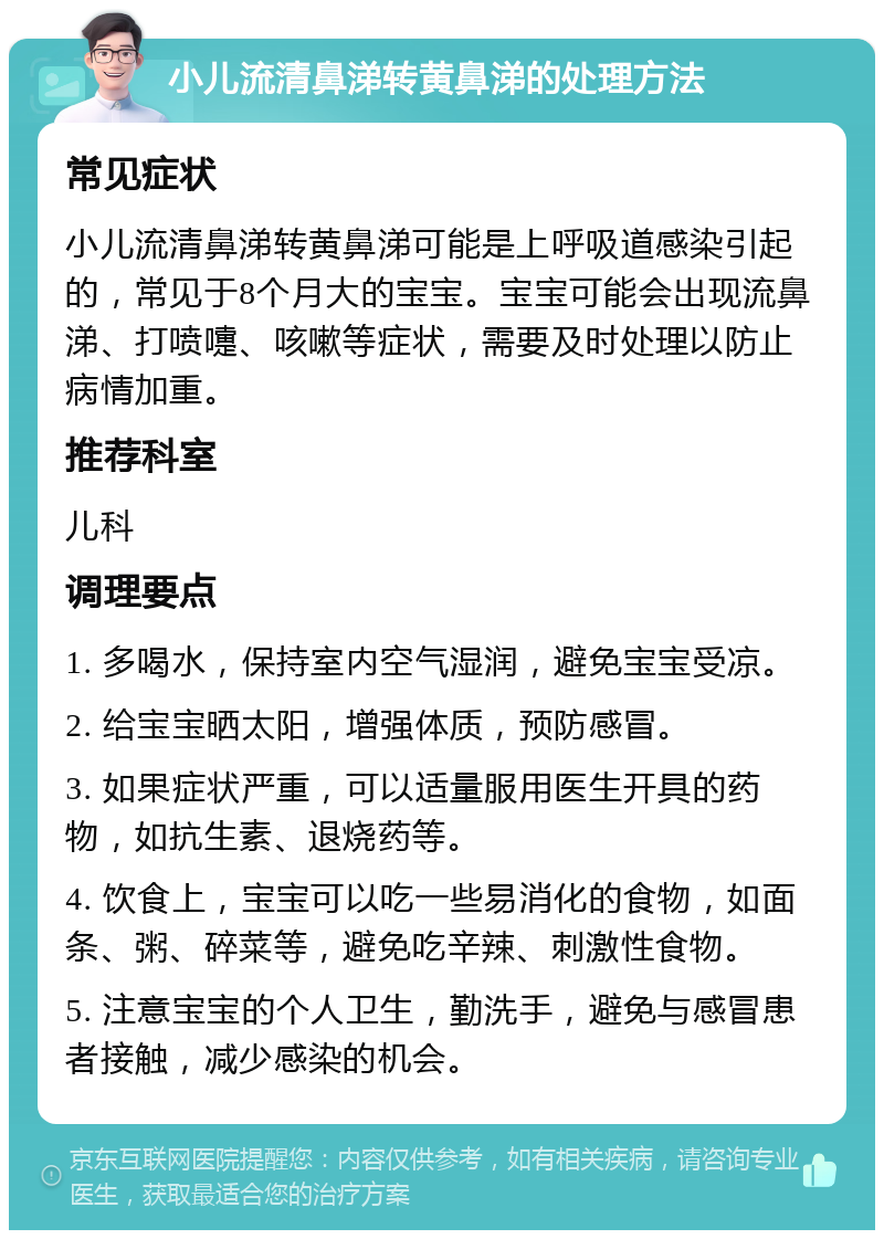 小儿流清鼻涕转黄鼻涕的处理方法 常见症状 小儿流清鼻涕转黄鼻涕可能是上呼吸道感染引起的，常见于8个月大的宝宝。宝宝可能会出现流鼻涕、打喷嚏、咳嗽等症状，需要及时处理以防止病情加重。 推荐科室 儿科 调理要点 1. 多喝水，保持室内空气湿润，避免宝宝受凉。 2. 给宝宝晒太阳，增强体质，预防感冒。 3. 如果症状严重，可以适量服用医生开具的药物，如抗生素、退烧药等。 4. 饮食上，宝宝可以吃一些易消化的食物，如面条、粥、碎菜等，避免吃辛辣、刺激性食物。 5. 注意宝宝的个人卫生，勤洗手，避免与感冒患者接触，减少感染的机会。