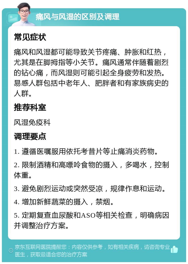 痛风与风湿的区别及调理 常见症状 痛风和风湿都可能导致关节疼痛、肿胀和红热，尤其是在脚拇指等小关节。痛风通常伴随着剧烈的钻心痛，而风湿则可能引起全身疲劳和发热。易感人群包括中老年人、肥胖者和有家族病史的人群。 推荐科室 风湿免疫科 调理要点 1. 遵循医嘱服用依托考昔片等止痛消炎药物。 2. 限制酒精和高嘌呤食物的摄入，多喝水，控制体重。 3. 避免剧烈运动或突然受凉，规律作息和运动。 4. 增加新鲜蔬菜的摄入，禁烟。 5. 定期复查血尿酸和ASO等相关检查，明确病因并调整治疗方案。