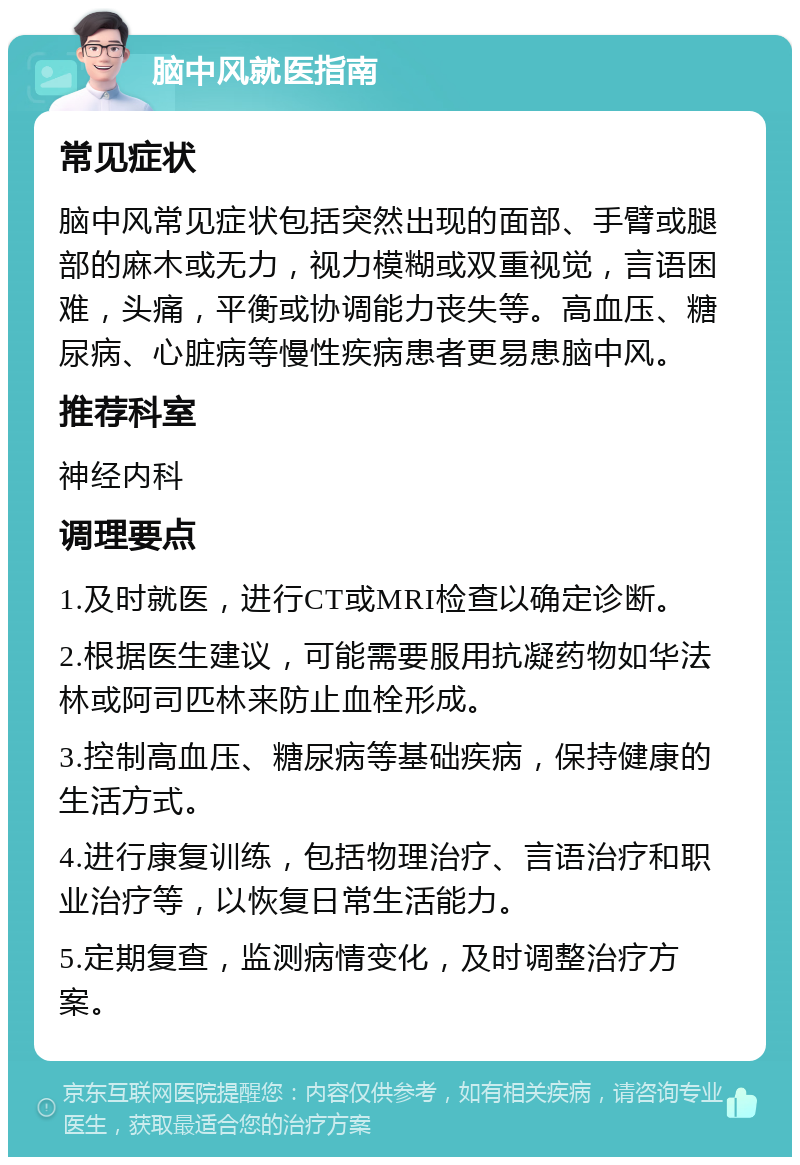 脑中风就医指南 常见症状 脑中风常见症状包括突然出现的面部、手臂或腿部的麻木或无力，视力模糊或双重视觉，言语困难，头痛，平衡或协调能力丧失等。高血压、糖尿病、心脏病等慢性疾病患者更易患脑中风。 推荐科室 神经内科 调理要点 1.及时就医，进行CT或MRI检查以确定诊断。 2.根据医生建议，可能需要服用抗凝药物如华法林或阿司匹林来防止血栓形成。 3.控制高血压、糖尿病等基础疾病，保持健康的生活方式。 4.进行康复训练，包括物理治疗、言语治疗和职业治疗等，以恢复日常生活能力。 5.定期复查，监测病情变化，及时调整治疗方案。