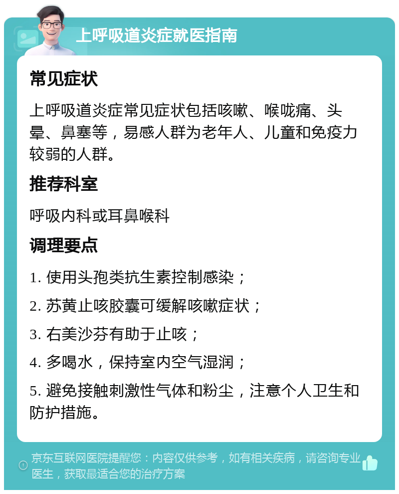 上呼吸道炎症就医指南 常见症状 上呼吸道炎症常见症状包括咳嗽、喉咙痛、头晕、鼻塞等，易感人群为老年人、儿童和免疫力较弱的人群。 推荐科室 呼吸内科或耳鼻喉科 调理要点 1. 使用头孢类抗生素控制感染； 2. 苏黄止咳胶囊可缓解咳嗽症状； 3. 右美沙芬有助于止咳； 4. 多喝水，保持室内空气湿润； 5. 避免接触刺激性气体和粉尘，注意个人卫生和防护措施。