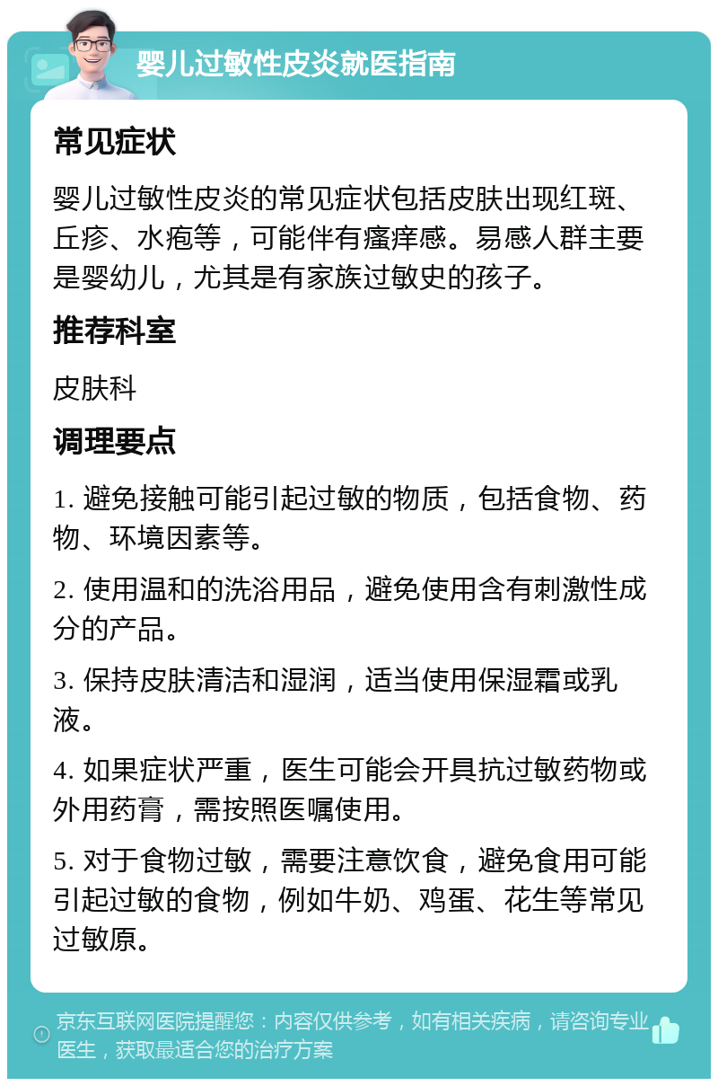 婴儿过敏性皮炎就医指南 常见症状 婴儿过敏性皮炎的常见症状包括皮肤出现红斑、丘疹、水疱等，可能伴有瘙痒感。易感人群主要是婴幼儿，尤其是有家族过敏史的孩子。 推荐科室 皮肤科 调理要点 1. 避免接触可能引起过敏的物质，包括食物、药物、环境因素等。 2. 使用温和的洗浴用品，避免使用含有刺激性成分的产品。 3. 保持皮肤清洁和湿润，适当使用保湿霜或乳液。 4. 如果症状严重，医生可能会开具抗过敏药物或外用药膏，需按照医嘱使用。 5. 对于食物过敏，需要注意饮食，避免食用可能引起过敏的食物，例如牛奶、鸡蛋、花生等常见过敏原。