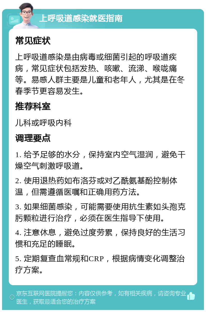 上呼吸道感染就医指南 常见症状 上呼吸道感染是由病毒或细菌引起的呼吸道疾病，常见症状包括发热、咳嗽、流涕、喉咙痛等。易感人群主要是儿童和老年人，尤其是在冬春季节更容易发生。 推荐科室 儿科或呼吸内科 调理要点 1. 给予足够的水分，保持室内空气湿润，避免干燥空气刺激呼吸道。 2. 使用退热药如布洛芬或对乙酰氨基酚控制体温，但需遵循医嘱和正确用药方法。 3. 如果细菌感染，可能需要使用抗生素如头孢克肟颗粒进行治疗，必须在医生指导下使用。 4. 注意休息，避免过度劳累，保持良好的生活习惯和充足的睡眠。 5. 定期复查血常规和CRP，根据病情变化调整治疗方案。