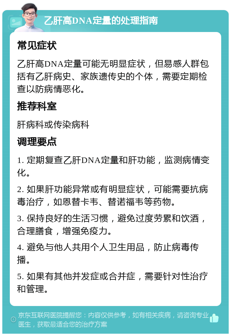 乙肝高DNA定量的处理指南 常见症状 乙肝高DNA定量可能无明显症状，但易感人群包括有乙肝病史、家族遗传史的个体，需要定期检查以防病情恶化。 推荐科室 肝病科或传染病科 调理要点 1. 定期复查乙肝DNA定量和肝功能，监测病情变化。 2. 如果肝功能异常或有明显症状，可能需要抗病毒治疗，如恩替卡韦、替诺福韦等药物。 3. 保持良好的生活习惯，避免过度劳累和饮酒，合理膳食，增强免疫力。 4. 避免与他人共用个人卫生用品，防止病毒传播。 5. 如果有其他并发症或合并症，需要针对性治疗和管理。