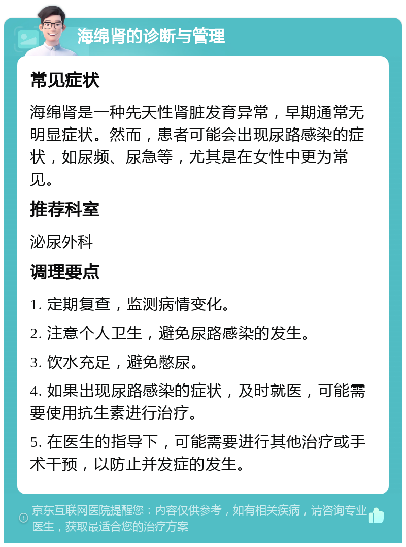 海绵肾的诊断与管理 常见症状 海绵肾是一种先天性肾脏发育异常，早期通常无明显症状。然而，患者可能会出现尿路感染的症状，如尿频、尿急等，尤其是在女性中更为常见。 推荐科室 泌尿外科 调理要点 1. 定期复查，监测病情变化。 2. 注意个人卫生，避免尿路感染的发生。 3. 饮水充足，避免憋尿。 4. 如果出现尿路感染的症状，及时就医，可能需要使用抗生素进行治疗。 5. 在医生的指导下，可能需要进行其他治疗或手术干预，以防止并发症的发生。