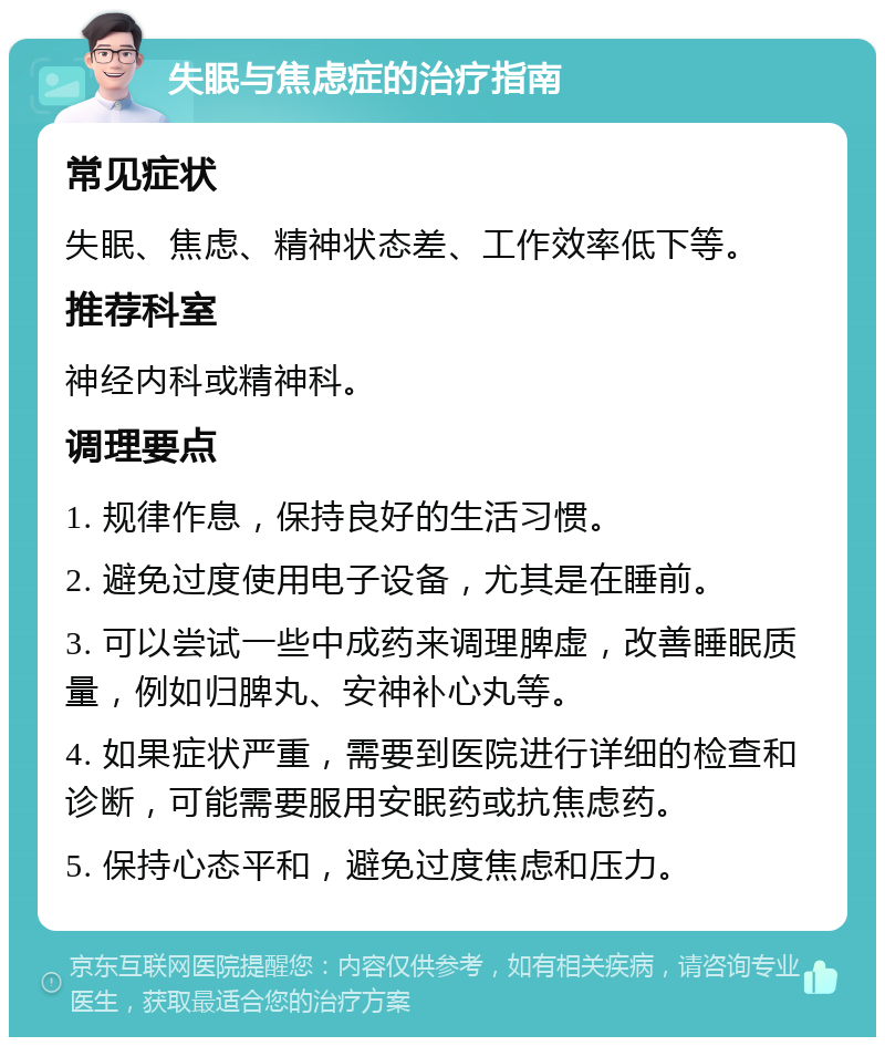 失眠与焦虑症的治疗指南 常见症状 失眠、焦虑、精神状态差、工作效率低下等。 推荐科室 神经内科或精神科。 调理要点 1. 规律作息，保持良好的生活习惯。 2. 避免过度使用电子设备，尤其是在睡前。 3. 可以尝试一些中成药来调理脾虚，改善睡眠质量，例如归脾丸、安神补心丸等。 4. 如果症状严重，需要到医院进行详细的检查和诊断，可能需要服用安眠药或抗焦虑药。 5. 保持心态平和，避免过度焦虑和压力。