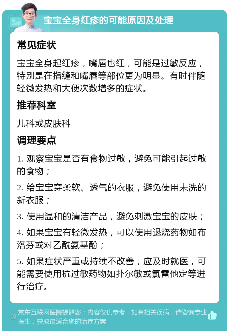 宝宝全身红疹的可能原因及处理 常见症状 宝宝全身起红疹，嘴唇也红，可能是过敏反应，特别是在指缝和嘴唇等部位更为明显。有时伴随轻微发热和大便次数增多的症状。 推荐科室 儿科或皮肤科 调理要点 1. 观察宝宝是否有食物过敏，避免可能引起过敏的食物； 2. 给宝宝穿柔软、透气的衣服，避免使用未洗的新衣服； 3. 使用温和的清洁产品，避免刺激宝宝的皮肤； 4. 如果宝宝有轻微发热，可以使用退烧药物如布洛芬或对乙酰氨基酚； 5. 如果症状严重或持续不改善，应及时就医，可能需要使用抗过敏药物如扑尔敏或氯雷他定等进行治疗。