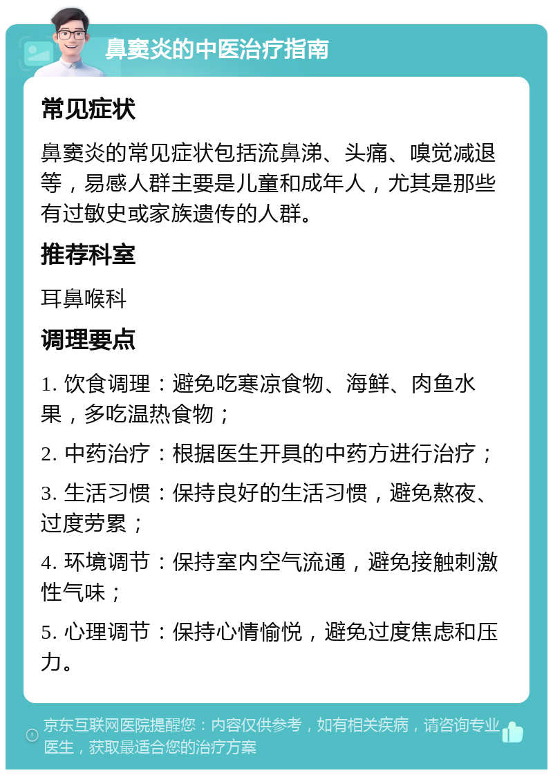 鼻窦炎的中医治疗指南 常见症状 鼻窦炎的常见症状包括流鼻涕、头痛、嗅觉减退等，易感人群主要是儿童和成年人，尤其是那些有过敏史或家族遗传的人群。 推荐科室 耳鼻喉科 调理要点 1. 饮食调理：避免吃寒凉食物、海鲜、肉鱼水果，多吃温热食物； 2. 中药治疗：根据医生开具的中药方进行治疗； 3. 生活习惯：保持良好的生活习惯，避免熬夜、过度劳累； 4. 环境调节：保持室内空气流通，避免接触刺激性气味； 5. 心理调节：保持心情愉悦，避免过度焦虑和压力。