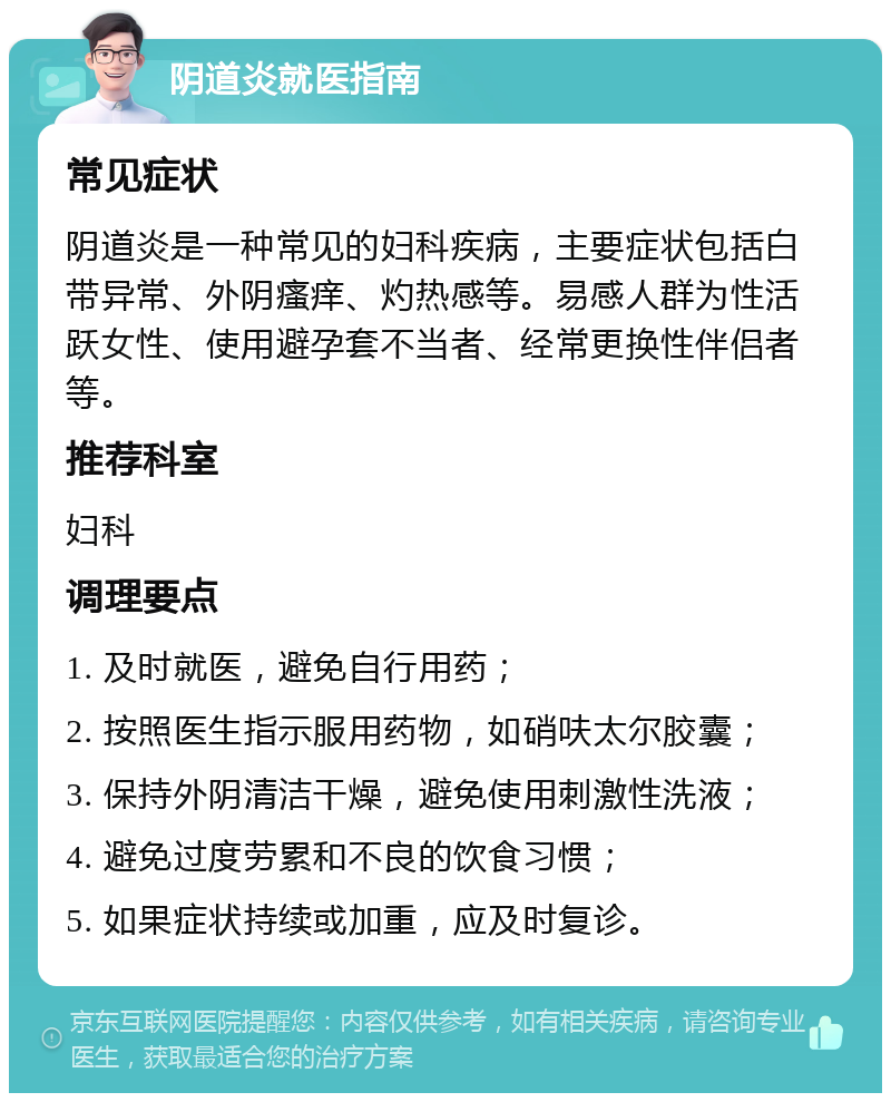 阴道炎就医指南 常见症状 阴道炎是一种常见的妇科疾病，主要症状包括白带异常、外阴瘙痒、灼热感等。易感人群为性活跃女性、使用避孕套不当者、经常更换性伴侣者等。 推荐科室 妇科 调理要点 1. 及时就医，避免自行用药； 2. 按照医生指示服用药物，如硝呋太尔胶囊； 3. 保持外阴清洁干燥，避免使用刺激性洗液； 4. 避免过度劳累和不良的饮食习惯； 5. 如果症状持续或加重，应及时复诊。