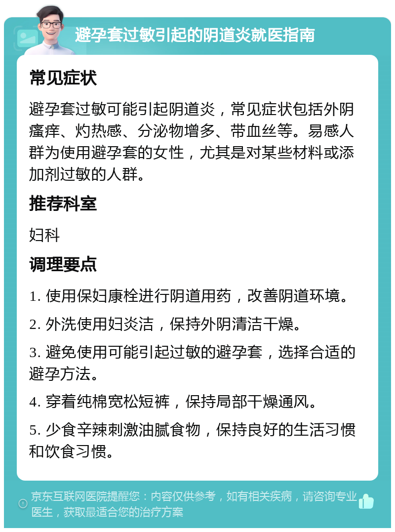 避孕套过敏引起的阴道炎就医指南 常见症状 避孕套过敏可能引起阴道炎，常见症状包括外阴瘙痒、灼热感、分泌物增多、带血丝等。易感人群为使用避孕套的女性，尤其是对某些材料或添加剂过敏的人群。 推荐科室 妇科 调理要点 1. 使用保妇康栓进行阴道用药，改善阴道环境。 2. 外洗使用妇炎洁，保持外阴清洁干燥。 3. 避免使用可能引起过敏的避孕套，选择合适的避孕方法。 4. 穿着纯棉宽松短裤，保持局部干燥通风。 5. 少食辛辣刺激油腻食物，保持良好的生活习惯和饮食习惯。