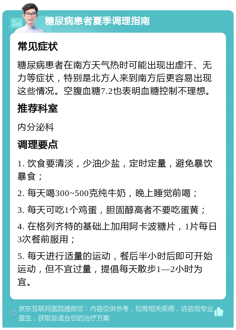 糖尿病患者夏季调理指南 常见症状 糖尿病患者在南方天气热时可能出现出虚汗、无力等症状，特别是北方人来到南方后更容易出现这些情况。空腹血糖7.2也表明血糖控制不理想。 推荐科室 内分泌科 调理要点 1. 饮食要清淡，少油少盐，定时定量，避免暴饮暴食； 2. 每天喝300~500克纯牛奶，晚上睡觉前喝； 3. 每天可吃1个鸡蛋，胆固醇高者不要吃蛋黄； 4. 在格列齐特的基础上加用阿卡波糖片，1片每日3次餐前服用； 5. 每天进行适量的运动，餐后半小时后即可开始运动，但不宜过量，提倡每天散步1—2小时为宜。