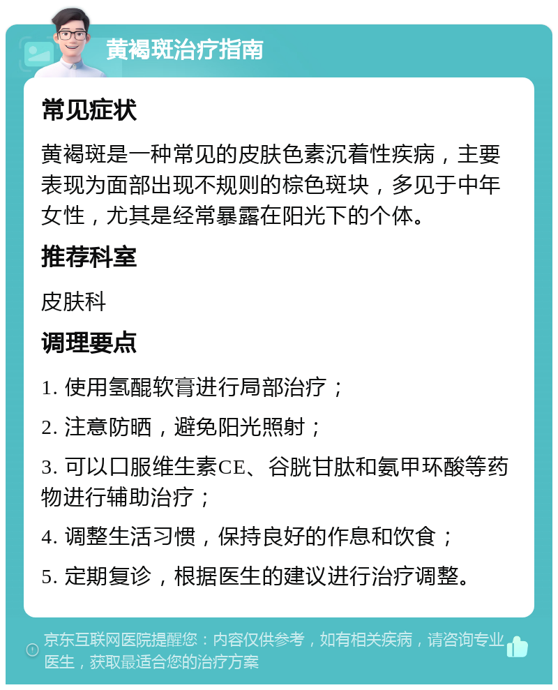 黄褐斑治疗指南 常见症状 黄褐斑是一种常见的皮肤色素沉着性疾病，主要表现为面部出现不规则的棕色斑块，多见于中年女性，尤其是经常暴露在阳光下的个体。 推荐科室 皮肤科 调理要点 1. 使用氢醌软膏进行局部治疗； 2. 注意防晒，避免阳光照射； 3. 可以口服维生素CE、谷胱甘肽和氨甲环酸等药物进行辅助治疗； 4. 调整生活习惯，保持良好的作息和饮食； 5. 定期复诊，根据医生的建议进行治疗调整。