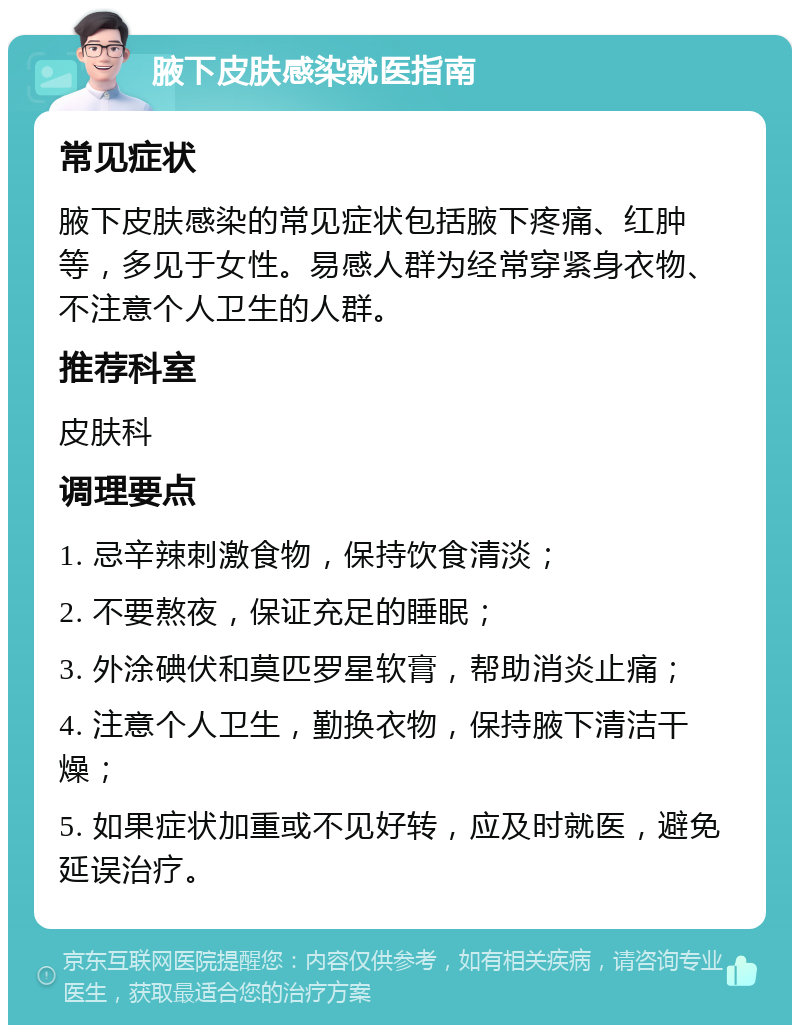 腋下皮肤感染就医指南 常见症状 腋下皮肤感染的常见症状包括腋下疼痛、红肿等，多见于女性。易感人群为经常穿紧身衣物、不注意个人卫生的人群。 推荐科室 皮肤科 调理要点 1. 忌辛辣刺激食物，保持饮食清淡； 2. 不要熬夜，保证充足的睡眠； 3. 外涂碘伏和莫匹罗星软膏，帮助消炎止痛； 4. 注意个人卫生，勤换衣物，保持腋下清洁干燥； 5. 如果症状加重或不见好转，应及时就医，避免延误治疗。