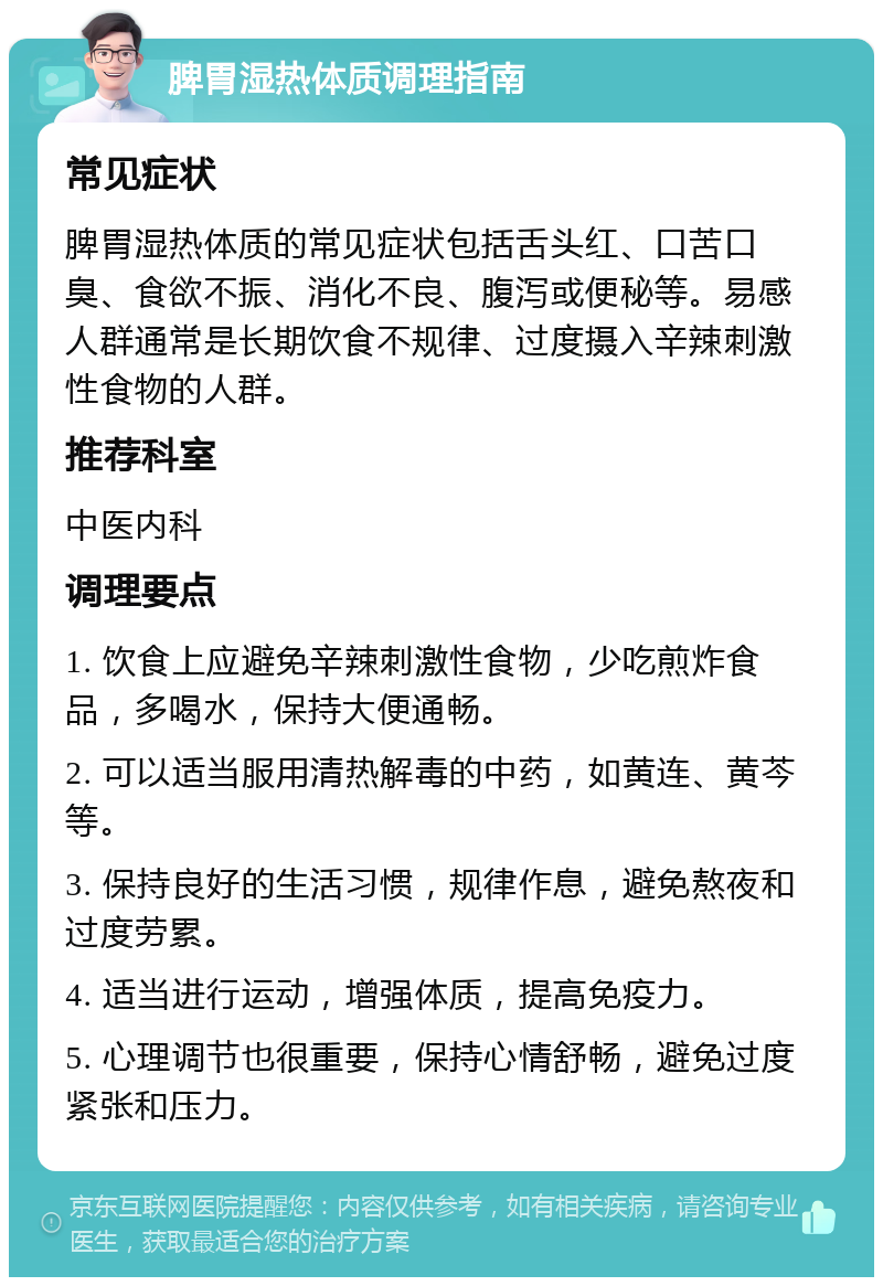 脾胃湿热体质调理指南 常见症状 脾胃湿热体质的常见症状包括舌头红、口苦口臭、食欲不振、消化不良、腹泻或便秘等。易感人群通常是长期饮食不规律、过度摄入辛辣刺激性食物的人群。 推荐科室 中医内科 调理要点 1. 饮食上应避免辛辣刺激性食物，少吃煎炸食品，多喝水，保持大便通畅。 2. 可以适当服用清热解毒的中药，如黄连、黄芩等。 3. 保持良好的生活习惯，规律作息，避免熬夜和过度劳累。 4. 适当进行运动，增强体质，提高免疫力。 5. 心理调节也很重要，保持心情舒畅，避免过度紧张和压力。