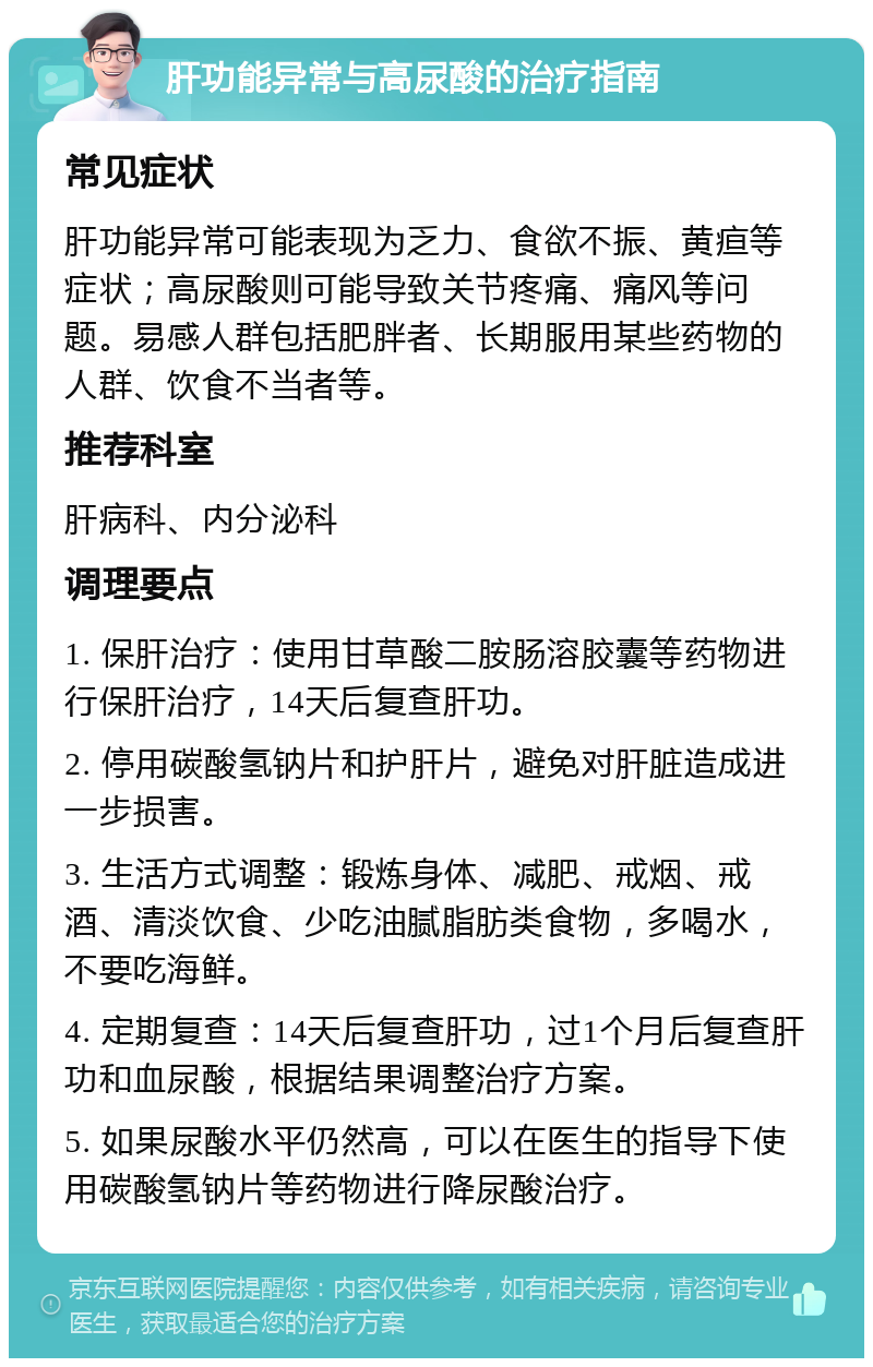 肝功能异常与高尿酸的治疗指南 常见症状 肝功能异常可能表现为乏力、食欲不振、黄疸等症状；高尿酸则可能导致关节疼痛、痛风等问题。易感人群包括肥胖者、长期服用某些药物的人群、饮食不当者等。 推荐科室 肝病科、内分泌科 调理要点 1. 保肝治疗：使用甘草酸二胺肠溶胶囊等药物进行保肝治疗，14天后复查肝功。 2. 停用碳酸氢钠片和护肝片，避免对肝脏造成进一步损害。 3. 生活方式调整：锻炼身体、减肥、戒烟、戒酒、清淡饮食、少吃油腻脂肪类食物，多喝水，不要吃海鲜。 4. 定期复查：14天后复查肝功，过1个月后复查肝功和血尿酸，根据结果调整治疗方案。 5. 如果尿酸水平仍然高，可以在医生的指导下使用碳酸氢钠片等药物进行降尿酸治疗。