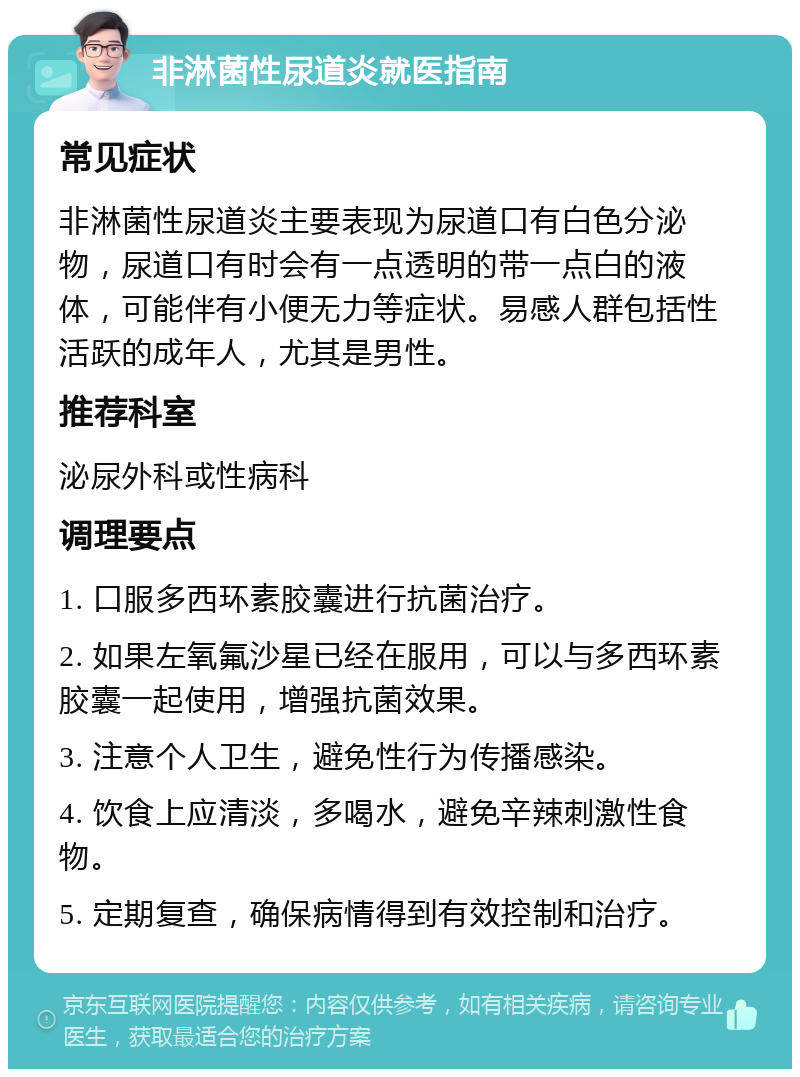 非淋菌性尿道炎就医指南 常见症状 非淋菌性尿道炎主要表现为尿道口有白色分泌物，尿道口有时会有一点透明的带一点白的液体，可能伴有小便无力等症状。易感人群包括性活跃的成年人，尤其是男性。 推荐科室 泌尿外科或性病科 调理要点 1. 口服多西环素胶囊进行抗菌治疗。 2. 如果左氧氟沙星已经在服用，可以与多西环素胶囊一起使用，增强抗菌效果。 3. 注意个人卫生，避免性行为传播感染。 4. 饮食上应清淡，多喝水，避免辛辣刺激性食物。 5. 定期复查，确保病情得到有效控制和治疗。