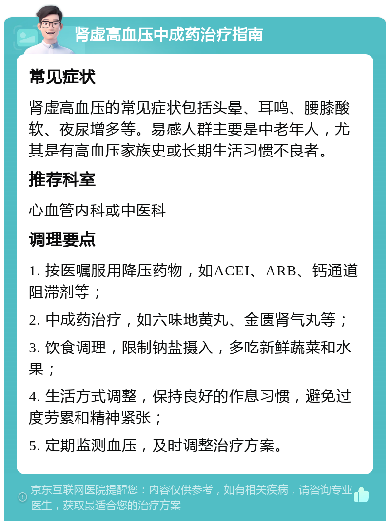 肾虚高血压中成药治疗指南 常见症状 肾虚高血压的常见症状包括头晕、耳鸣、腰膝酸软、夜尿增多等。易感人群主要是中老年人，尤其是有高血压家族史或长期生活习惯不良者。 推荐科室 心血管内科或中医科 调理要点 1. 按医嘱服用降压药物，如ACEI、ARB、钙通道阻滞剂等； 2. 中成药治疗，如六味地黄丸、金匮肾气丸等； 3. 饮食调理，限制钠盐摄入，多吃新鲜蔬菜和水果； 4. 生活方式调整，保持良好的作息习惯，避免过度劳累和精神紧张； 5. 定期监测血压，及时调整治疗方案。