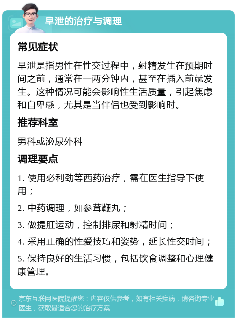 早泄的治疗与调理 常见症状 早泄是指男性在性交过程中，射精发生在预期时间之前，通常在一两分钟内，甚至在插入前就发生。这种情况可能会影响性生活质量，引起焦虑和自卑感，尤其是当伴侣也受到影响时。 推荐科室 男科或泌尿外科 调理要点 1. 使用必利劲等西药治疗，需在医生指导下使用； 2. 中药调理，如参茸鞭丸； 3. 做提肛运动，控制排尿和射精时间； 4. 采用正确的性爱技巧和姿势，延长性交时间； 5. 保持良好的生活习惯，包括饮食调整和心理健康管理。